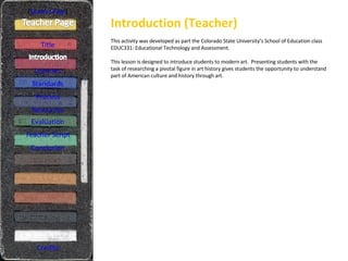 Introduction (Teacher) [ Student Page ] Title Learners Standards Process Resources Credits This activity was developed as part the Colorado State University’s School of Education class EDUC331: Educational Technology and Assessment. This lesson is designed to introduce students to modern art.  Presenting students with the task of researching a pivotal figure in art history gives students the opportunity to understand part of American culture and history through art. Evaluation Teacher Script Conclusion 