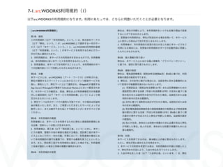 7-1. art.WOORKS利用規約（1）
以下art.WOORKSの利用規約になります。利用にあたっては、こちらに同意いただくことが必要となります。


 [ art.WOORKS利用規約 ]                                弊社は、弊社の判断により、本利用規約をいつでも任意の理由で変更
                                                   することができるものとします。
 第1条 総則                                            2. 変更後の利用規約は、弊社が別途定める場合を除いて、本サービス
 この利用規約（以下「本利用規約」という。）は、株式会社ワークス                   上に表示した時点より効力を生じるものとします。
 （以下「弊社」という。）が、art.WOORKS上で提供する一切のサー               3. 利用者様が、本利用規約の変更の効力が生じた後に本サービスをご
 ビス（以下「本サービス」という。）と、art.WOORKS利用契約者様               利用になる場合には、変更後の利用規約のすべての記載内容に同意し
 （以下「利用者様」という。）が本サービスを利用するために行う一                   たものとみなされます。
 切の行為に適用されます。
 2. 本利用規約は、本サービスの利用条件を定めるものです。利用者様                 第5条 個人情報の取り扱い
 は、本利用規約に従い本サービスを利用するものとします。                       弊社は、本サービス上における個人情報を「プライバシーポリシー」
 3. 利用者様は、本サービスを利用することにより、本利用規約のすべ                 に基づき、適切に取り扱うものとします。
 ての記載内容について同意したものとみなされます。
                                                   第6条 通信の秘密
 第2条 定義                                            弊社は、電気通信事業法（昭和59年法律第86号）第4条に基づき、利用
 本サービスとは、art.WOORKS（アート・ワークス）と呼称される、               者様の通信の秘密を守ります。
 弊社が運営するスマートフォン上におけるコンテンツ配信サービスを                   2. 弊社は、次の各号に掲げる場合には、当該各号に定める範囲内にお
 指し、原則として、弊社サーバ上にて運用され、米Apple社が運営する                いて前項の守秘義務を負わないものとします。
 App Storeと米Google社が運営するAndroid Market上において配信されま     (1) 刑事訴訟法（昭和23年法律第131号）または犯罪捜査のための
 す。そのサービスの細目は、別途、弊社および利用者様双方が合意調                     通信傍受に関する法律（平成11年法律第137号）の定めに基づく強
 印した個別契約（以下「本サービス利用契約書」という）によって規                     制の処分または裁判所の命令が行われた場合。当該処分または裁
 定されるものといたします。                                       判所の命令の定める範囲内。
 2. 弊社サーバ以外のサーバでの運用も可能ですが、その場合は別途料                   (2) 法令に基づく強制的な処分が行われた場合。当該処分または命
 金が発生いたします。また、ご用意いただきましたサーバによっては                     令の定める範囲内。
 動作しない、または動作不良を起こす可能性もございますのでご了承                     (3) 特定電気通信役務提供者の損害賠償責任の制限および発信者情
 ください。                                               報の開示に関する法律（平成13年法律第137号）第4条に基づく開
                                                     示請求の要件が充足されたと弊社が判断した場合。当該開示請求
 第3条 本利用規約の範囲                                        の範囲内。
 利用者様には、本サービスを利用するために弊社と直接契約関係にあ                     (4) 他人の生命、身体または財産の保護のために必要があると弊社
 る企業、団体もしくは個人が含まれます。
                                                     が判断した場合。他人の生命、身体または財産の保護のために必
 2. 利用者様は、第三者（以下「受託第三者」という）に対し、本サー                   要な範囲内。
 ビスの運用、管理その他の業務を委託する場合、受託第三者が本サー
 ビス上において行う一切の行動、作業において、利用者様の責任にお                   第7条 利用
 いて本利用規約の遵守を義務づけ、管理する義務を負うことといたし                   本サービスを利用できるのは、満18歳以上の者に限るものとします。
 ます。また、受託第三者が本利用規約に違反した場合でも、利用者様                   ただし、弊社が別に認めたものを除きます。
 ご自身が違反した場合と同様の措置が適用されます。                          2. 本サービスの利用を希望する者は、本利用規約の内容に同意した上
                                                   で、弊社所定の方法により、入会の申込を行うものとします。
 第4条 本利用規約の変更                                      3. 入会の申込をした者（以下「入会申込者」といいます。）は、弊社
 