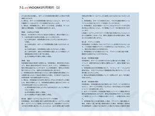7-2. art.WOORKS利用規約（2）

 が入会の申込を承諾し、本サービス利用契約書を調印した時点で利用       可能な別の電子メールアドレスに変更しなければならないものとしま
 者様となります。                              す。
 4. 弊社は、本サービス利用契約書に定めるところにより、本サービス     2. 利用者様は、本サービス利用のために、それぞれ登録の電子メール
 の機能やツールおよびサービスを提供するものとします。            アドレスに対応するパスワードを設定していただきます。
 5. 弊社は、利用者様に対し、新サービスの告知、広告配信、サービス     3. 利用者様は、自己の登録メールアドレスおよびパスワードの不正利
 運営上の事務連絡、その他情報の提供を行います。               用の防止に努めるとともに、その管理について一切の責任を持つもの
                                       とします。
 第8条 入会申込の不承諾
                                       4. 登録メールアドレスやパスワードが第三者に利用されたことによって
 弊社は、次の各号のいずれかに該当する場合は、弊社の判断によっ        生じた損害等につきましては、弊社に重過失がある場合を除き、弊社
 て、入会申込者の入会申込を承諾しないことがあります。            はいかなる責任も負いません。
   (1) 入会申込者が、前条第2項の方法によらずに入会の申込を行っ
   た場合。                                第11条 アカウントの保有
   (2) 入会申込者が、本サービス利用契約書に合意いただけなかった    利用者様は1つの契約につき1つのアカウントを保有するものとしま
   場合。                                 す。1つの契約で複数のアカウントを保有することはできません。ただ
   (3) 入会申込者が、本利用規約に合意いただけなかった場合。      し、弊社が別に認めたものを除きます。
   (4) 入会申込者が、過去に本利用規約に違反したことを理由として    2. 利用者様はいかなる場合においても、アカウントを第三者に売買、
   強制退会処分を受けた者である場合。                   譲渡または貸与することはできません。
   (5) その他弊社が不適切と判断した場合。
                                       第12条 利用環境の整備
 第9条 退会                                利用者様は、本サービスを利用するために必要なあらゆる機器、ソフ
 利用者様が退会を希望する場合には、利用者様は、弊社所定の方法に       トウェア、通信手段を自己の責任と費用において、適切に整備するも
 より、弊社に退会の申出を行うものとします。ただし、利用開始から1      のとします。
 箇年の間は退会することができず、もし利用者様が、事実上の利用を       2. 利用者様は自己の利用環境に応じて、コンピューター・ウィルスの
 取りやめたとしても、1箇年分の利用料金を申し受けます。           感染の防止、不正アクセスおよび情報漏洩の防止等のセキュリティ対
 2. 利用開始当初の1箇年を超えてさらに1箇年の継続利用を開始してい    策を講じるものとします。
 る期間の途上において退会を申請された場合、その時点で入金された       3. 弊社は利用者様の利用環境について一切関与せず、また一切の責任
 利用料金等一切の金額は返済されません。                   を負いません。
 3. 弊社は、利用者様が次の各号に掲げるいずれかの行為を行った場合
                                       第13条 利用者様の責任
 には、弊社の判断によって、利用者様を強制的に退会させて本サービ
                                       利用者様は、利用者様自身の自己責任において本サービスを利用する
 スの利用をお断りすることがあります。
                                       ものとし、本サービスを利用してなされた一切の行為およびその結果
   (1) 第7条第2項の方法によらずに入会の申込を行ったことが明らか
                                       について一切の責任を負います。
   となった場合。
                                       2. 本サービスを利用して利用者様が発信したコンテンツ情報に関する
   (2) 本利用規約に違反した場合。
                                       責任は利用者様自身にあります。弊社は利用者様が本サービスを利用
   (3) その他弊社が不適切と判断した場合。
                                       して発信したコンテンツ情報の内容について、一切責任を負いませ
 第10条 登録メールアドレスおよびパスワードの管理             ん。
 利用者様は、自分の管理に属する使用可能な電子メールアドレスを登       3. 利用者様が他人の名誉を毀損した場合、プライバシー権を侵害した
 録メールアドレスとして登録しなければならず、当該登録メールアドレ      場合、許諾なく第三者の個人情報を開示した場合、著作権法（昭和45
 スが自己の管理に属さなくなったときには、自己の管理に属する使用       年法律第48号）に違反する行為を行った場合その他他人の権利を侵害
 
