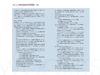 7-3. art.WOORKS利用規約（3）

 した場合には、当該利用者様は自身の責任と費用において解決しなけ          (11) 違法行為（けん銃等の譲渡、爆発物の製造、児童ポルノの提
 ればならず、弊社は一切の責任を負いません。                    供、公文書偽造、殺人、脅迫等）を請け負い、仲介し、または誘
 4. 利用者様は、利用者様が本サービスを利用して発信したコンテンツ        引する行為。
 情報の一切について、弊社に保存義務がないことを認識し、必要なコ          (12) 他人を自殺に誘引または勧誘する行為。
 ンテンツ情報については利用者様自己の責任において適宜バックアッ          (13) 次に掲げる記事またはコメント等の情報を投稿し、または表
 プを取るものとします。                              示する行為。
                                            ・人の殺害、傷害現場を撮影したコンテンツ情報。
 第14条 禁止事項
                                            ・死体を撮影したコンテンツ情報。
 利用者様は、本サービスの利用にあたり、次の各号に掲げる行為を             ・その他残虐な行為を撮影したコンテンツ情報。
 行ってはならないものとします。禁止事項に違反した場合には、強制          (14) 次に掲げる内容のコンテンツ情報を発信し、または他者に
 退会、利用停止、コンテンツ情報の全部もしくは一部の削除、または          メッセージ等で送信する行為。
 公開範囲の変更等の不利益な措置を採ることがあります。                 ・無限連鎖講（ネズミ講）、チェーンメール、マルチ商法、
   (1) 弊社もしくは他者の著作権、商標権等の知的財産権を侵害する         ネットワークビジネス、リードメール等他人を勧誘する内容
   行為、または侵害するおそれのある行為。                      の記事またはコメント等の情報。
   (2) 弊社もしくは他者の財産、プライバシーもしくは肖像権を侵害         ・アダルトサイト、ワンクリック詐欺サイト、ウィルス等の
   する行為、または侵害するおそれのある行為。                    有害なコンピュータプログラム等を流布させることを目的と
   (3) 弊社もしくは他者を不当に差別もしくは   謗中傷し、他者への       するサイト等弊社が不適切と判断するサイトに誘導する記事
   不当な差別を助長し、またはその名誉もしくは信用を毀損する行
                                            またはコメント等の情報（単にリンクを張る行為を含
   為。                                       む。）。
   (4) 自分以外の人物を名乗ったり、代表権や代理権がないにもかか         ・グロテスクな画像等の他のメンバーが不快を感じる可能性
   わらずあるものと装ったり、または他の人物や組織と提携、協力            が高いと弊社が判断する記事またはコメント等の情報。
   関係にあると偽って本サービスを利用する行為。                   ・その他弊社が不適切と判断する記事またはコメント等の情
   (5) 詐欺、規制薬物の濫用、児童売買春、預貯金口座および携帯電         報。
   話の違法な売買等の犯罪に結びつく、または結びつくおそれのあ          (15) 次に掲げるスパム行為を行うこと。
   る行為。                                     ・一人または複数の利用者様が、本サービス内に、同一また
   (6) わいせつ、児童ポルノまたは児童虐待に相当する一切のコンテ         は類似の文章を投稿し、またはメッセージで送信する行為。
   ンツ情報（以下、本号において｢これらの情報｣という）につい
                                            これを「スパム記事・スパムメッセージ」といいます。
   て、次に掲げるいずれかの行為を行うこと。                     ・一人または複数の利用者様が、本サービス内に、当該箇所
        ・これらの情報を発信する行為。                     と無関係もしくは関連性の希薄な語句を複数羅列し、または
        ・これらの情報を収録した媒体を販売する行為。              著しく長い文章もしくは大量の語句を投稿する行為。これを
        ・これらの情報を収録した媒体の送信、表示、販売を想起さ         「スパムワード」といいます。
        せる広告を投稿または表示する行為。                   ・一人または複数の利用者様が、本サービス内に、同一の
   (7) 性行為、わいせつな行為等を目的として利用する行為。            URLを投稿し、またはメッセージで送信する行為。これを
   (8) 面識のない異性との出会い等を目的として利用する行為。           「スパムURL」といいます。
   (9) 青少年の家出を誘引・助長する行為。                    ・その他弊社がスパムと判断する行為。
   (10) 違法な   博・ギャンブルを行わせ、または違法な   博・ギャ   (16) 1つの本サービス利用契約書に対し複数のアカウントを保有す
   ンブルへの参加を勧誘する行為。
                                          る行為。ただし、弊社が別に認めたものを除く。
                                          (17) 本名ではない登録氏名を登録または使用する行為。ただし、
 