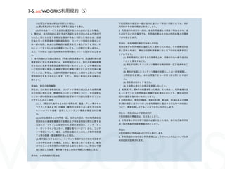 7-5. art.WOORKS利用規約（5）

      の必要性があると弊社が判断した場合。                 本利用規約の規定の一部が法令に基づいて無効と判断されても、本利
      (6) 第6条第2項各号に掲げる事項に該当する場合。         用規約のその他の規定は有効とします。
      (7) その他本サービスを適切に運営するために必要が生じた場合。   2. 利用規約の規定の一部が、ある利用者様との関係で無効とされ、ま
 6. 弊社は、本利用規約に違反する行為またはその恐れのある行為が行       たは取り消された場合でも、利用規約等はその他の利用者様との関係
 われたと信じるに足りる相当な理由があると判断した場合には、当該         では有効とします。
 行為を行った利用者様の強制退会処分、コンテンツ情報の全部もしく
                                         第20条 本利用規約違反行為等への対処
 は一部の削除、および公開範囲の変更等を行う場合がありますが、そ
                                         利用者様が本利用規約に違反したと認められる場合、その他弊社が必
 れによって生じたいかなる損害についても、一切責任を負いません。
                                         要と認める場合は、弊社は当該利用者様に対し以下の対処を講ずるこ
 また、その時点で払い込み済みの利用料金についても返済いたしませ
                                         とがあります。
 ん。
                                           (1) 本利用規約に違反する行為等を止め、同様の行為を繰り返さな
 7. 本利用規約が消費者契約法（平成12年法律第61号）第2条第3項の消
                                           いことを要求すること。
 費者契約に該当する場合には、本利用規約のうち、弊社の損害賠償責
                                           (2) 弊社が指摘したコンテンツ情報の自発的削除・訂正を求めるこ
 任を完全に免責する規定は適用されないものとします。この場合にお
                                           と。
 いて利用者様に発生した損害が弊社の債務不履行または不法行為に基
                                           (3) 弊社が指摘したコンテンツ情報の全部もしくは一部を削除し、
 づくときは、弊社は、当該利用者様が直接被った損害を上限として損
                                           公開範囲を変更し、または閲覧できない状態（非公開）にするこ
 害賠償責任を負うものとします。ただし、弊社に重過失がある場合に
                                           と。
 限ります。
                                           (4) 強制退会処分とすること。
 第18条 弊社の削除権限                              (5) 入会申込者の入会申込を承諾しないこと。
 弊社は、次に掲げる場合には、コンテンツ情報の違法性または規約違         2. 前項第3号、第4号の措置を取った場合、その時点で、利用者様が支
 反の有無に関わらず、関連するコンテンツ情報について、その全部も         払った本サービス利用料金に残額がある場合においても、弊社はその
 しくは一部の削除または公開範囲の変更等の不利益な措置を行うこと         返済の義務を負わないものとします。
 ができるものとします。                             3. 利用者様は、弊社が第8条、第9条第2項、第14条、第18条および本条
      (1) 人（実在の人物であるか否かを問わず、漫画・アニメ等のキャ   第1項の規定に基づいて行った本利用規約に違反する行為等への対処に
      ラクターを含みます）の裸体（着衣の全部または一部を欠くもの      ついて、異議を申し立てることはできないものとします。
      をいいます）を撮影・描写したコンテンツ情報が発信された場
                                         第21条 準拠法および管轄裁判所
      合。
                                         本利用規約の準拠法は、日本法とします。
      (2) 公的な機関または専門家（国、地方公共団体、特定電気通信役
                                         2. 利用者様と弊社の間で訴訟の必要が生じた場合、東京地方裁判所を
      務提供者の損害賠償責任の制限および発信者情報の開示に関する
                                         第一審の専属的合意管轄裁判所とします。
      法律のガイドラインに規定された信頼性確認団体、インターネッ
      ト・ホットラインセンター、弁護士等をいいます）から、コンテ
                                         第22条
      ンツ情報について、違法、公序良俗違反または他人の権利を侵害
                                         本利用規約は平成24年6月1日から施行します。
      する等の指摘・意見表明があった場合。
                                         2. 本利用規約の施行前に利用者様によって行われた行為についても本
      (3) 権利者と称する者から、コンテンツ情報が自分の権利を侵害す
                                         利用規約が適用されます。
      る旨の申告があった場合。ただし、権利者と称する者から、権利
      者であることを合理的に判断できる資料を提示され、弊社にて慎
      重に検討した結果、権利者であると弊社が判断した場合に限る。

 第19条 本利用規約の有効性
 