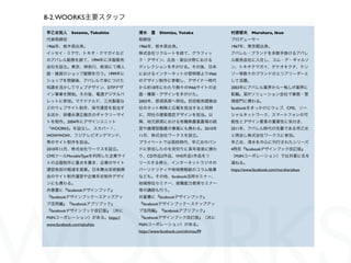 8-2. WOORKS主要スタッフ

早乙女拓人 Sotome, Takuhito       清水 豊 Shimizu, Yutaka                 村原郁夫 Murahara, Ikuo
代表取締役                        取締役                                  プロデューサー
1966年、栃木県出身。                 1966年、栃木県出身。                         1967年、東京都出身。
イッセイ・ミヤケ、トキオ・クマガイなど          株式会社リクルートを経て、グラフィッ                   アパレル・ブランドを多数手掛けるアパレ
のアパレル勤務を経て、1994年に洋服販売        ク・デザイン、広告・宣伝分野における                   ル販売会社に入社し、コム・デ・ギャルソ
会社を設立。東京、神奈川、新潟にて婦人          ディレクションを手がける。その後、日本                  ン、トキオクマガイ、タケオキクチ、ケン
服・雑貨のショップ展開を行う。1999年に        におけるインターネットの黎明期よりWeb                 ゾー等数々のブランドのエリアリーダーと
ショップを閉鎖後、アパレルで身につけた          のデザイン制作に参戦し、デザイナー時代                  して活躍。
知識を活かしてウェブデザイン、DTPデザ         から約18年にわたり数々のWebサイトの企                2003年にアパレル業界から一転しIT業界に
イン事業を開始。その後、電通デジタルパ          画・構築・デザインを手がけた。                      転職。某ITソリューション会社で業務・管
レットに参加。マクドナルド、三共製薬な          2003年、那須高原へ移住。別荘販売建築会                理部門に携わる。
どのウェブサイト制作、保守運営を担当す          社のネット戦略と広報を担当すると同時                   facebookをきっかけにウェブ、CMS、ソー
るほか、俳優永瀬正敏氏のギャラリーサイ          に、同社の建築意匠デザインを担当。以                   シャルネットワーク、スマートフォンの可
トを制作。2004年にデザインユニット          降、地元那須における有機無農薬農場の経                  能性とデザイン要素の重要性に気付き、
「WOORKS」を設立し、スカパー！、          営や循環型酪農の事業にも携わる。2010年                2011年、アパレル時代の先輩である早乙女
WOWWOW、フジテレビオンデマンド、          11月、株式会社ワークスを設立。                     と再会し株式会社ワークスに参加。
等のサイト制作を担当。                  プライベートでは高校時代、早乙女のバン                  早乙女、清水を中心に刊行されたシリーズ
2010年11月、株式会社ワークスを設立。        ドに参加したのを皮切りに長年音楽に携わ                  4冊目『facebookデザインブック改訂版』
CMSツールMovableTypeを利用した企業サイ   り、CD作品2作品、VHS作品1作品をリ                 （MdNコーポレーション）では共著に名を
トの企画制作に重点を置き、企業のサイト          リースする傍ら、インターネットラジオの                  連ねる。
運営負担の軽減を提案。日本舞台芸術振興          パーソナリティや地域情報紙のコラム執筆                  https://www.facebook.com/muraharaikuo
会のサイト制作運営や企業年史制作デザイ          なども。その他、facebook活用セミナー、
ンにも携わる。                      地域移住セミナー、就職能力教育セミナー
共著書に『facebookデザインブック』        等の講師も行う。
『facebookデザインブック∼ステップアッ      共著書に『facebookデザインブック』
プ活用編』『facebookアプリブック』        『facebookデザインブック∼ステップアッ
『facebookデザインブック改訂版』（共に      プ活用編』『facebookアプリブック』
MdNコーポレーション）がある。https://     『facebookデザインブック改訂版』（共に
www.facebook.com/takuhito    MdNコーポレーション）がある。
                             https://www.facebook.com/shimizu99
 