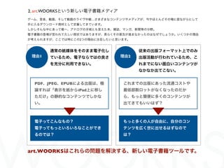 2. art.WOORKSという新しい電子書籍メディア
ゲーム、音楽、動画、そして動画のライヴ中継…さまざまなコンテンツやメディアが、今やほとんどその場に居ながらにして
手に入るダウンロード商材として定着してきています。
しかしそんな中にあって唯一、アナログの   城とも言えた本、雑誌、マンガ、新聞等の分野。
電子書籍の登場が言われて久しい現状ではありますが、長らくその普及が進まなかったのはなぜでしょうか。いくつかの理由
が考えられますが、ここでは特にこの2つの理由に注目したいと思います。


       通常の紙媒体をそのまま電子化し                従来の出版フォーマット上でのみ
 理由1   ているため、電子ならではの良さ          理由2   出版活動が行われているため、こ
       を充分に利用できない。                    れまでにない面白いコンテンツが
                                      なかなか出てこない。


  PDF、JPEG、EPUBによる出版は、極          これまでの出版にあった流通コストや
  論すれば「表示を紙からiPad上に移し            最低部数ロットがなくなったのだか
  ただけ」の静的なコンテンツでしかな              ら、もっと簡便に多くのコンテンツが
  い。                             出てきてもいいはず？



  電子ってこんなもの？                     もっと多くの人が自由に、自分のコン
  電子ってもっといろいろなことができ              テンツを広く世に出せるはずなので
  るのでは？                          は？



art.WOORKSはこれらの問題を解決する、新しい電子書籍ツールです。
 