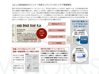 3-3. art.WOORKSのメリット∼外部コンテンツへのリンクで情報補完
電子と言えばその代表はWebサイト（ホームページ）。今や当たり前になっていますが、Webサイトは、その必要な語句や場
所から関連する情報や機能に対し、自由にリンクを張り、記載されている情報や機能を補完もしくは拡張することができるの
が大きなメリットの一つです。こんな、言わば電子の最初期から存在する便利な機能が、同じ電子の世界に存在する電子書籍
では使われていないことが多いのはなぜでしょう。こんな簡単なところから考えても、従来の電子書籍が電子であることの良
さをまったく活かしてこなかったことがご理解いただけることと思います。art.WOORKSではもちろんこの点も対応可能。自
由なリンクを張ることで、あなたのコンテンツをより豊かなものに発展させます。
                                               従来の電子書籍には
                               関連Webサイト        リンクできないもの
                                                が多くあります

                     自由な     同コンテンツ内関連記事         多くは紙の誌面を
                                                 PDF、JPEG等に
                     リンクが
                                                 変換しているだけ
                      可能
                              facebookへの投稿

                                                       電子書籍

                               ネット通販機能


                                                  JPEG版では
知識ノウハウ系コンテンツや         通販可能な書籍アプリという新スタイル
                                                  文字の選択や
通販へ直接誘導したい場合に有効       これまで完全に役割を分けてきた読み物とし
                                                 コピーもできない


                                                        ×
                      ての書籍とネット通販。しかしこの機能を活
例えばこんな誌面              かすことで、記事から、従来のネット通販サ
から直接ネット通              イトへの誘導が非常に簡単にできるようにな
販への誘導が可能              ります。さらに知識系や脚注を多く使うコン
に。                    テンツにも非常に便利です。

※誌面デザインは
実際とは異なりま
す。
 