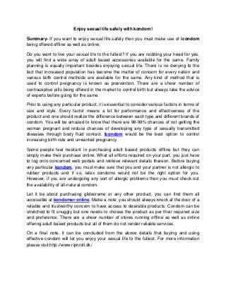 Enjoy sexual life safely with kondom!
Summary- If you want to enjoy sexual life safely then you must make use of icondom
being offered offline as well as online.
Do you want to live your sexual life to the fullest? If you are nodding your head for yes,
you will find a wide array of adult based accessories available for the same. Family
planning is equally important besides enjoying sexual life. There is no denying to the
fact that increased population has become the matter of concern for every nation and
various birth control methods are available for the same. Any kind of method that is
used to control pregnancy is known as prævention. There are a sheer number of
contraceptive pills being offered in the market to control birth but always take the advice
of experts before going for the same.
Prior to using any particular product, it is essential to consider various factors in terms of
size and style. Every factor means a lot for performance and effectiveness of the
product and one should realize the difference between each type and different brands of
condom. You will be amazed to know that there are 98-99% chances of not getting the
woman pregnant and reduce chances of developing any type of sexually transmitted
diseases through body fluid contact. Icondom would be the best option to control
increasing birth rate and unwanted pregnancy.
Some people feel hesitant in purchasing adult based products offline but they can
simply make their purchase online. What all efforts required on your part, you just have
to log onto concerned web portals and retrieve relevant details thereon. Before buying
any particular kondom, you must make sure that you and your partner is not allergic to
rubber products and if so, latex condoms would not be the right option for you.
However, if you are undergoing any sort of allergic problems then you must check out
the availability of all-natural condom.
Let it be about purchasing glidecreme or any other product, you can find them all
accessible at kondomer online. Make a note; you should always knock at the door of a
reliable and trustworthy concern to have access to desirable products. Condom can be
stretched to fit snuggly but one needs to choose the product as per their required size
and preference. There are a sheer number of stores running offline as well as online
offering adult based products but all of them do not render reliable services.
On a final note, it can be concluded from the above details that buying and using
effective condom will let you enjoy your sexual life to the fullest. For more information
please visit:http://www.ripnroll.dk/
 