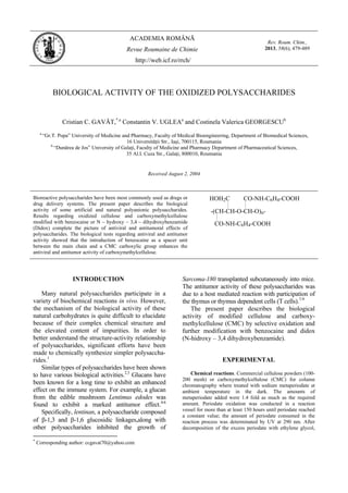 ACADEMIA ROMÂNĂ
Revue Roumaine de Chimie
http://web.icf.ro/rrch/
Rev. Roum. Chim.,
2013, 58(6), 479-489
BIOLOGICAL ACTIVITY OF THE OXIDIZED POLYSACCHARIDES
Cristian C. GAVĂT,*,a
Constantin V. UGLEAa
and Costinela Valerica GEORGESCUb
a
“Gr.T. Popa” University of Medicine and Pharmacy, Faculty of Medical Bioengineering, Department of Biomedical Sciences,
16 Universităţii Str., Iaşi, 700115, Roumania
b
“Dunărea de Jos” University of Galaţi, Faculty of Medicine and Pharmacy Department of Pharmaceutical Sciences,
35 Al.I. Cuza Str., Galaţi, 800010, Roumania
Received August 2, 2004
Bioreactive polysaccharides have been most commonly used as drugs or
drug delivery systems. The present paper describes the biological
activity of some artificial and natural polyanionic polysaccharides.
Results regarding oxidized cellulose and carboxymethylcellulose
modified with benzocaine or N – hydroxy – 3,4 – dihydroxybenzamide
(Didox) complete the picture of antiviral and antitumoral effects of
polysaccharides. The biological tests regarding antiviral and antitumor
activity showed that the introduction of benzocaine as a spacer unit
between the main chain and a CMC carboxylic group enhances the
antiviral and antitumor activity of carboxymethylcellulose.
-(CH-CH-O-CH-O)n-
HOH2C CO-NH-C6H4-COOH
CO-NH-C6H4-COOH
INTRODUCTION*
Many natural polysaccharides participate in a
variety of biochemical reactions in vivo. However,
the mechanism of the biological activity of these
natural carbohydrates is quite difficult to elucidate
because of their complex chemical structure and
the elevated content of impurities. In order to
better understand the structure-activity relationship
of polysaccharides, significant efforts have been
made to chemically synthesize simpler polysaccha-
rides.1
Similar types of polysaccharides have been shown
to have various biological activities.2,3
Glucans have
been known for a long time to exhibit an enhanced
effect on the immune system. For example, a glucan
from the edible mushroom Lentimus edodes was
found to exhibit a marked antitumor effect.4-6
Specifically, lentinan, a polysaccharide composed
of β-1,3 and β-1,6 glucosidic linkages,along with
other polysaccharides inhibited the growth of
*
Corresponding author: ccgavat70@yahoo.com
Sarcoma-180 transplanted subcutaneously into mice.
The antitumor activity of these polysaccharides was
due to a host mediated reaction with participation of
the thymus or thymus dependent cells (T cells).7-9
The present paper describes the biological
activity of modified cellulose and carboxy-
methylcellulose (CMC) by selective oxidation and
further modification with benzocaine and didox
(N-hidroxy – 3,4 dihydroxybenzamide).
EXPERIMENTAL
Chemical reactions. Commercial cellulose powders (100-
200 mesh) or carboxymethylcellulose (CMC) for column
chromatography where treated with sodium metaperiodate at
ambient temperature in the dark. The amounts of
metaperiodate added were 1.4 fold as much as the required
amount. Periodate oxidation was conducted in a reaction
vessel for more than at least 150 hours until periodate reached
a constant value; the amount of periodate consumed in the
reaction process was determinated by UV at 290 nm. After
decomposition of the excess periodate with ethylene glycol,
 
