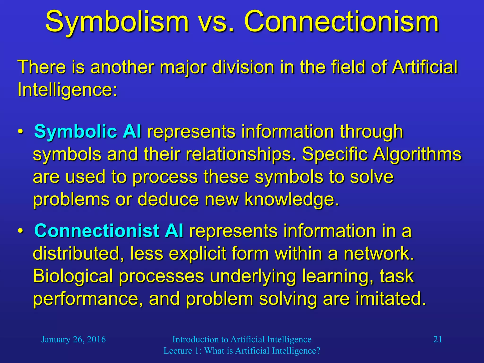 January 26, 2016 Introduction to Artificial Intelligence
Lecture 1: What is Artificial Intelligence?
21
Symbolism vs. Connectionism
There is another major division in the field of Artificial
Intelligence:
• Symbolic AI represents information through
symbols and their relationships. Specific Algorithms
are used to process these symbols to solve
problems or deduce new knowledge.
• Connectionist AI represents information in a
distributed, less explicit form within a network.
Biological processes underlying learning, task
performance, and problem solving are imitated.
 