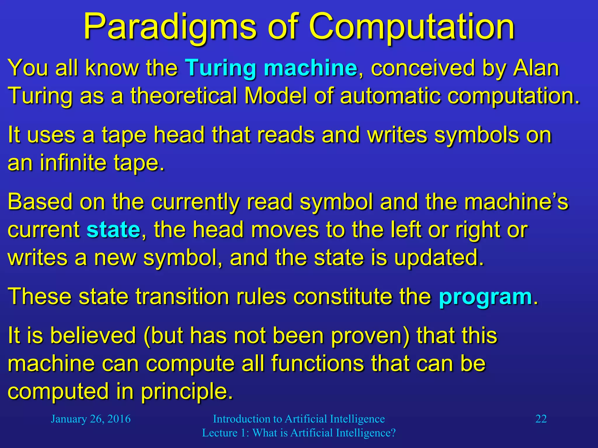 January 26, 2016 Introduction to Artificial Intelligence
Lecture 1: What is Artificial Intelligence?
22
Paradigms of Computation
You all know the Turing machine, conceived by Alan
Turing as a theoretical Model of automatic computation.
It uses a tape head that reads and writes symbols on
an infinite tape.
Based on the currently read symbol and the machine’s
current state, the head moves to the left or right or
writes a new symbol, and the state is updated.
These state transition rules constitute the program.
It is believed (but has not been proven) that this
machine can compute all functions that can be
computed in principle.
 