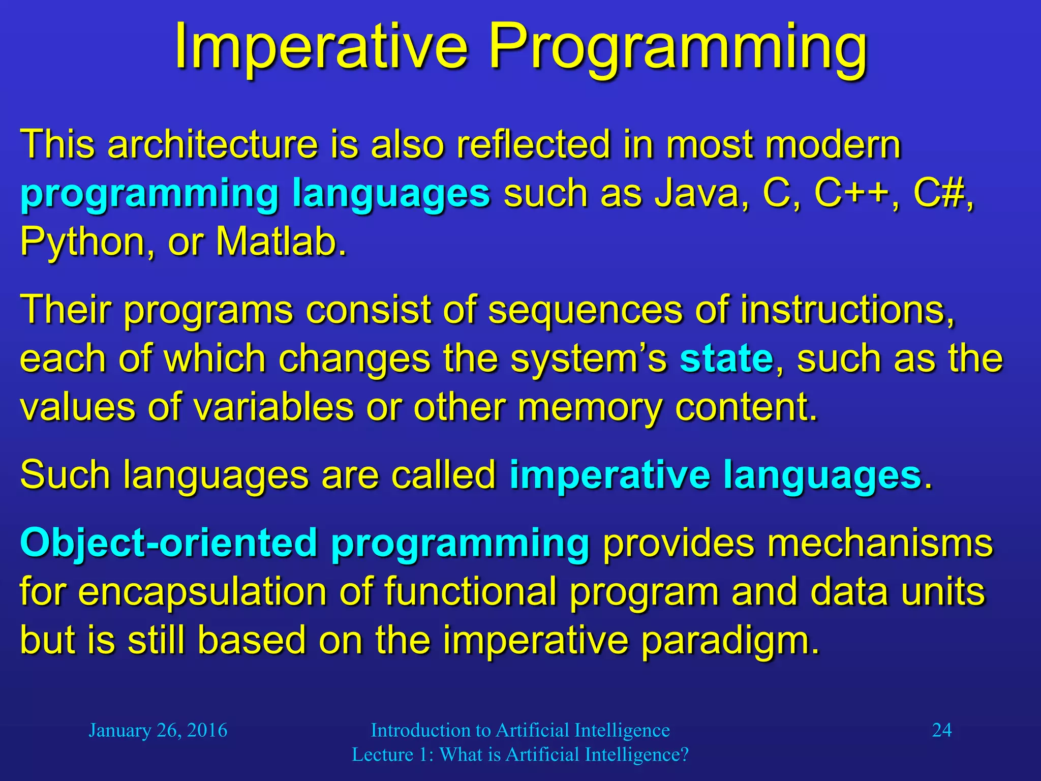 January 26, 2016 Introduction to Artificial Intelligence
Lecture 1: What is Artificial Intelligence?
24
Imperative Programming
This architecture is also reflected in most modern
programming languages such as Java, C, C++, C#,
Python, or Matlab.
Their programs consist of sequences of instructions,
each of which changes the system’s state, such as the
values of variables or other memory content.
Such languages are called imperative languages.
Object-oriented programming provides mechanisms
for encapsulation of functional program and data units
but is still based on the imperative paradigm.
 