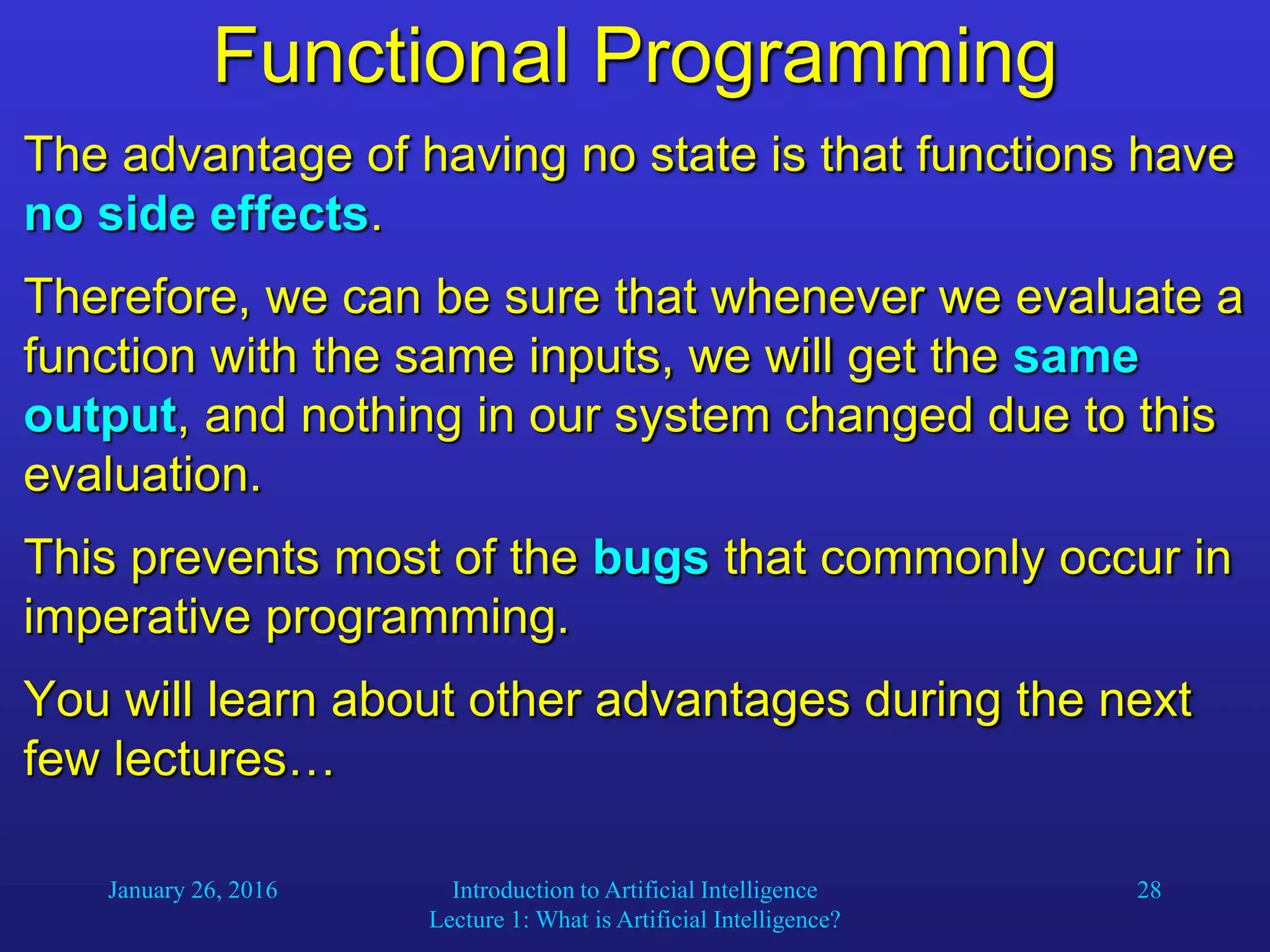 January 26, 2016 Introduction to Artificial Intelligence
Lecture 1: What is Artificial Intelligence?
28
Functional Programming
The advantage of having no state is that functions have
no side effects.
Therefore, we can be sure that whenever we evaluate a
function with the same inputs, we will get the same
output, and nothing in our system changed due to this
evaluation.
This prevents most of the bugs that commonly occur in
imperative programming.
You will learn about other advantages during the next
few lectures…
 