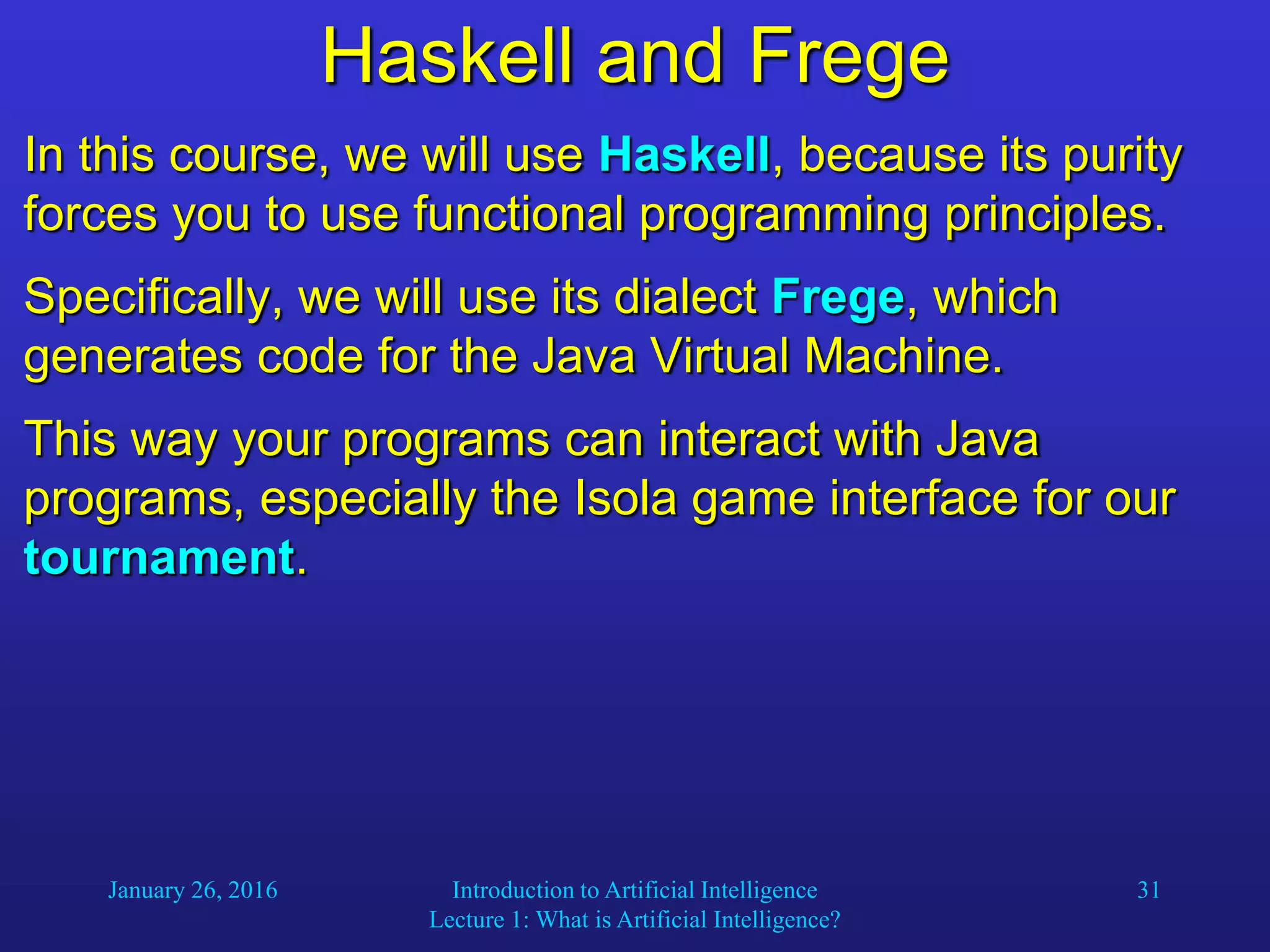January 26, 2016 Introduction to Artificial Intelligence
Lecture 1: What is Artificial Intelligence?
31
Haskell and Frege
In this course, we will use Haskell, because its purity
forces you to use functional programming principles.
Specifically, we will use its dialect Frege, which
generates code for the Java Virtual Machine.
This way your programs can interact with Java
programs, especially the Isola game interface for our
tournament.
 