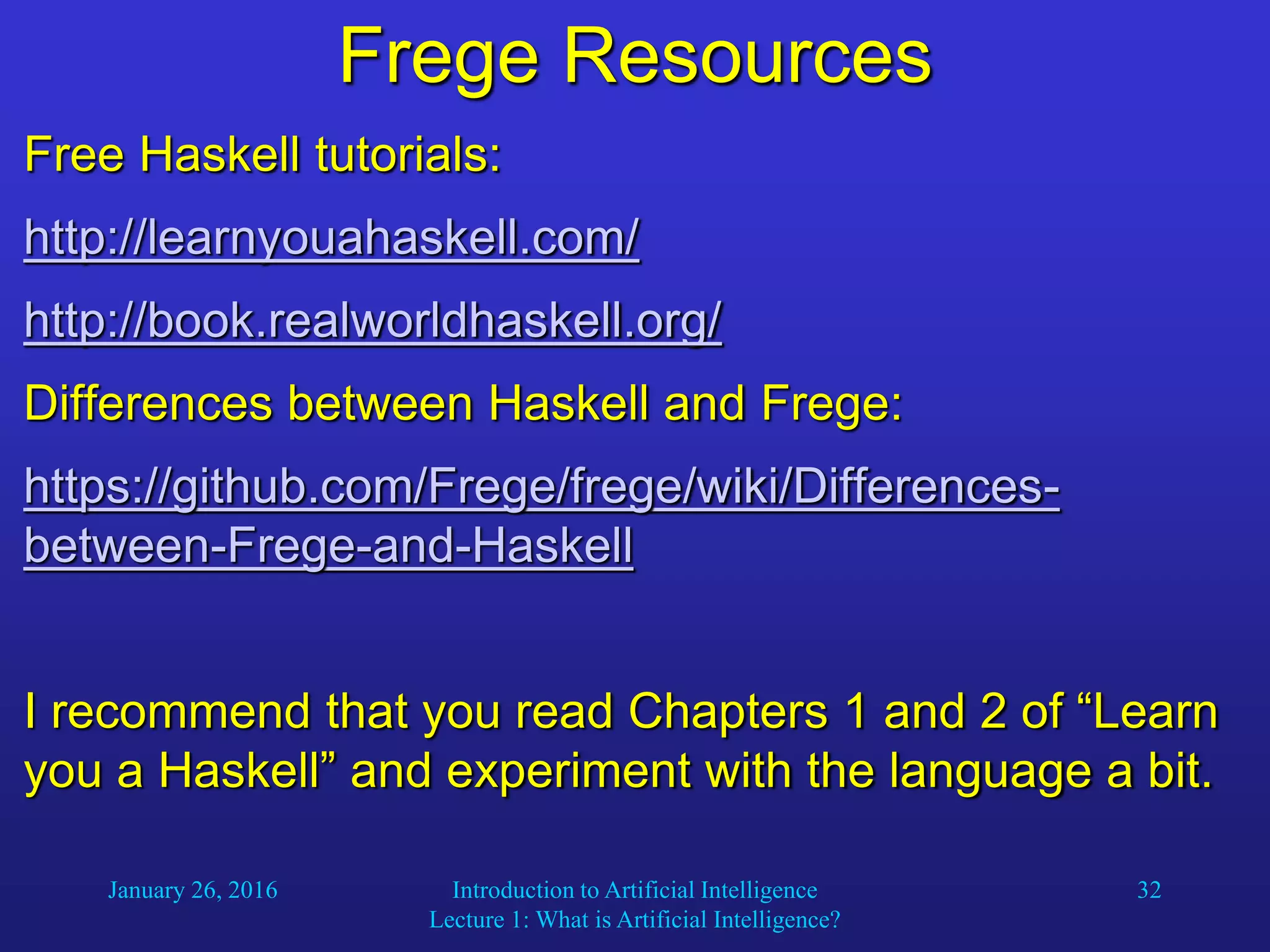January 26, 2016 Introduction to Artificial Intelligence
Lecture 1: What is Artificial Intelligence?
32
Frege Resources
Free Haskell tutorials:
http://learnyouahaskell.com/
http://book.realworldhaskell.org/
Differences between Haskell and Frege:
https://github.com/Frege/frege/wiki/Differences-
between-Frege-and-Haskell
I recommend that you read Chapters 1 and 2 of “Learn
you a Haskell” and experiment with the language a bit.
 