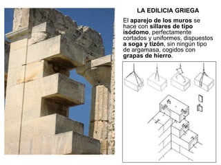 LA EDILICIA GRIEGA El  aparejo de los muros  se hace con  sillares de tipo isódomo , perfectamente cortados y uniformes, dispuestos  a soga y tizón , sin ningún tipo de argamasa, cogidos con  grapas de hierro . 