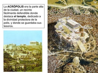 La  ACRÓPOLIS  era la parte alta de la ciudad, un recinto fácilmente defendible donde destaca  el templo , dedicado a la divinidad protectora de la polis, y donde se guardaba sus tesoros. 