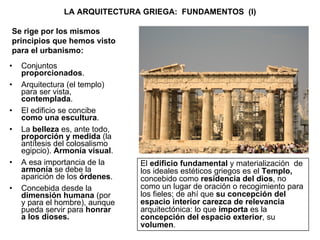 LA ARQUITECTURA GRIEGA:  FUNDAMENTOS  (I) Conjuntos  proporcionados . Arquitectura (el templo) para ser vista,  contemplada .  El edificio se concibe  como una escultura . La  belleza  es, ante todo,  proporción y medida  (la antítesis del colosalismo egipcio).  Armonía visual . A esa importancia de la  armonía  se debe la aparición de los  órdenes . Concebida desde la  dimensión humana  (por y para el hombre), aunque pueda servir para  honrar a los dioses. El  edificio fundamental  y materialización  de los ideales estéticos griegos es el  Templo,  concebido como  residencia del dios , no como un lugar de oración o recogimiento para los fieles; de ahí que  su concepción del espacio interior carezca de relevancia  arquitectónica: lo que  importa  es la  concepción del espacio exterior , su  volumen . Se rige por los mismos principios que hemos visto para el urbanismo: 