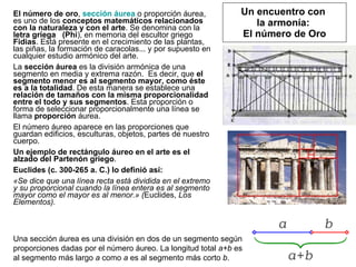 Un encuentro con  la armonía:  El número de Oro El número de oro ,  sección   áurea  o proporción áurea, es uno de los  conceptos matemáticos relacionados con la naturaleza y con el arte . Se denomina con la  letra griega   (Phi ), en memoria del escultor griego  Fidias . Está presente en el crecimiento de las plantas, las piñas, la formación de caracolas... y por supuesto en cualquier estudio armónico del arte. La  sección áurea  es la división armónica de una segmento en media y extrema razón.  Es decir, que  el segmento menor es al segmento mayor, como éste es a la totalidad . De esta manera se establece una  relación de tamaños con la misma proporcionalidad   entre el todo y sus segmentos . Esta proporción o forma de seleccionar proporcionalmente una línea se llama  proporción  áurea. El número áureo aparece en las proporciones que guardan edificios, esculturas, objetos, partes de nuestro cuerpo. Un ejemplo de rectángulo áureo en el arte es el alzado del Partenón griego . Euclides (c. 300-265 a. C.) lo definió así: «Se dice que una línea recta está dividida en el extremo y su proporcional cuando la línea entera es al segmento mayor como el mayor es al menor.» ( Euclides,  Los Elementos). Una sección áurea es una división en dos de un segmento según proporciones dadas por el número áureo. La longitud total  a+b  es al segmento más largo  a  como  a  es al segmento más corto  b . 