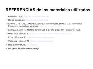Artehistoria ,  Grandes momentos del arte Grecia clásica , en  www.dearqueologia.com Grupo CREHA  ( J. Jiménez Zorzo, I. Martínez Buenaga, J. A. Martínez Prades, J. Martínez Verón ),   www.artecreha.com León Alonso, P .,  Historia del arte  vol. 6.  El arte griego (II) , Historia 16, 1999. Martínez Verón, J.,  www.slideshare.net / jmartinezveron Pérez Molina, T. ,  www.slideshare.net / tomperez Vázquez Hoys, A. M .,  Órdenes arquitectónicos Web Gallery of Art ,  www.wga.hu Wikipedia, http://es.wikipedia.org/ REFERENCIAS de los materiales utilizados 
