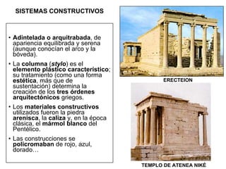 SISTEMAS CONSTRUCTIVOS Adintelada o arquitrabada , de apariencia equilibrada y serena (aunque conocían el arco y la bóveda).  La  columna  ( stylo ) es el  elemento plástico característico ; su tratamiento (como una forma  estética , más que de sustentación) determina la creación de los  tres órdenes arquitectónicos  griegos. Los  materiales constructivos  utilizados fueron la piedra  arenisca , la  caliza  y, en la época clásica, el  mármol blanco  del Pentélico. Las construcciones se  policromaban  de rojo, azul, dorado… ERECTEION TEMPLO DE ATENEA NIKÉ 
