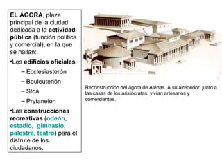 EL ÁGORA , plaza principal de la ciudad dedicada a la  actividad pública  (función política y comercial) ,  en la que se hallan: Los  edificios oficiales Ecclesiasterón Bouleuterión Stoá Prytaneion Las  construcciones recreativas  ( odeón ,  estadio ,  gimnasio ,  palestra ,  teatro ) para el disfrute de los ciudadanos. Reconstrucción del ágora de Atenas. A su alrededor, junto a las casas de los aristócratas, vivían artesanos y comerciantes. 