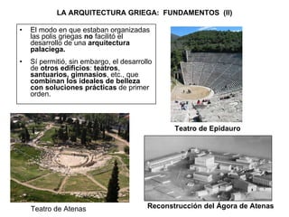 LA ARQUITECTURA GRIEGA:  FUNDAMENTOS  (II) El modo en que estaban organizadas las polis griegas  no  facilitó el desarrollo de una  arquitectura palaciega. Sí permitió, sin embargo, el desarrollo de  otros edificios :  teatros ,  santuarios, gimnasios , etc., que  combinan los ideales de belleza con soluciones prácticas  de primer orden. Teatro de Epidauro Reconstrucción del Ágora de Atenas Teatro de Atenas 