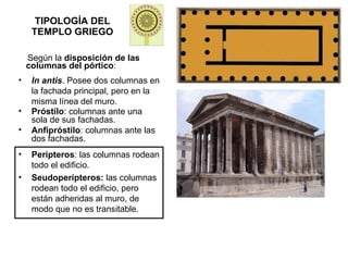 TIPOLOGÍA DEL TEMPLO GRIEGO Según la  disposición de las columnas del pórtico : In antis . Posee dos columnas en la fachada principal, pero en la misma línea del muro. Próstilo : columnas ante una sola de sus fachadas. Anfipróstilo : columnas ante las dos fachadas. Perípteros : las columnas rodean todo el edificio. Seudoperípteros:  las columnas rodean todo el edificio, pero están adheridas al muro, de modo que no es transitable. 