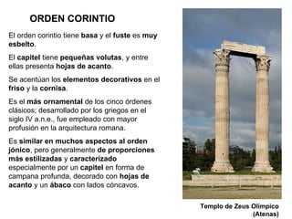 ORDEN CORINTIO El orden corintio tiene  basa  y el  fuste  es  muy esbelto . El  capitel  tiene  pequeñas   volutas , y entre ellas presenta  hojas de acanto . Se acentúan los  elementos   decorativos  en el  friso  y la  cornisa .  Es el  más ornamental  de los cinco órdenes clásicos; desarrollado por los griegos en el siglo IV a.n.e., fue empleado con mayor profusión en la arquitectura romana.  Es  similar en muchos aspectos al orden jónico , pero generalmente  de proporciones más estilizadas  y  caracterizado  especialmente por un  capitel  en forma de campana profunda, decorado con  hojas de acanto  y un  ábaco  con lados cóncavos. Templo de Zeus Olímpico (Atenas) 