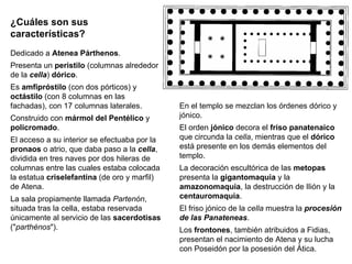 ¿Cuáles son sus características? Dedicado a  Atenea Párthenos . Presenta un  peristilo  (columnas alrededor de la  cella )  dórico . Es  amfipróstilo  (con dos pórticos) y  octástilo  (con 8 columnas en las fachadas), con 17 columnas laterales. Construido con  mármol del Pentélico  y  policromado . El acceso a su interior se efectuaba por la  pronaos  o atrio, que daba paso a la  cella , dividida en tres naves por dos hileras de columnas entre las cuales estaba colocada la estatua  criselefantina  (de oro y marfil) de Atena. La sala propiamente llamada  Partenón , situada tras la cella, estaba reservada únicamente al servicio de las  sacerdotisas  (" parthénos "). En el templo se mezclan los órdenes dórico y jónico. El orden  jónico  decora el  friso panatenaico  que circunda la  cella , mientras que el  dórico  está presente en los demás elementos del templo. La decoración escultórica de las  metopas  presenta la  gigantomaquia  y la  amazonomaquia , la destrucción de Ilión y la  centauromaquia . El friso jónico de la  cella  muestra la  procesión de las Panateneas . Los  frontones , también atribuidos a Fidias, presentan el nacimiento de Atena y su lucha con Poseidón por la posesión del Ática. 