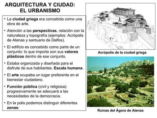 ARQUITECTURA Y CIUDAD: EL URBANISMO La  ciudad griega  era concebida como una obra de arte. Atención a las  perspectivas , relación con la naturaleza y topografía (ejemplos: Acrópolis de Atenas y santuario de Delfos). El edificio es concebido como parte de un conjunto: lo que importa son sus  valores plásticos  dentro de ese conjunto. Estaba organizada y diseñada para el disfrute de sus habitantes.  Escala humana . El  arte  ocupaba un lugar preferente en el bienestar ciudadano. Función pública  (civil y religiosa): progresivamente se adecuará a las necesidades de la democracia. En la polis podemos distinguir diferentes  zonas : Acrópolis de la ciudad griega Ruinas del Ágora de Atenas 