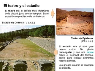 El teatro y el estadio El  t eatro  era el edificio más importante de la ciudad ,  junto con los templos. Era el espectáculo predilecto de los helenos.   El  estadio  era el otro gran centro cívico. De planta  rectangular  y con una  cávea  sobre el desnivel del terreno, servía para realizar diferentes juegos atléticos. Los griegos crearon el concepto de deporte. Teatro de Epidauro (350 a.n.e.) Estadio de Delfos  (s. V a.n.e.) 