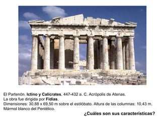 El Partenón.  Ictino y Calícrates ,   447-432 a. C. Acrópolis de Atenas.  La obra fue dirigida por  Fidias . Dimensiones: 30,88 x 69,50 m sobre el estilóbato. Altura de las columnas: 10,43 m.  Mármol blanco del Pentélico.  ¿Cuáles son sus características? 