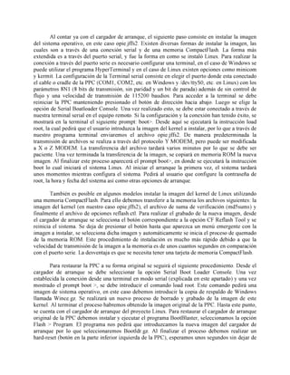 Al contar ya con el cargador de arranque, el siguiente paso consiste en instalar la imagen
del sistema operativo, en este caso opie.jffs2. Existen diversas formas de instalar la imagen, las
cuales son a través de una conexión serial y de una memoria CompactFlash. La forma más
extendida es a través del puerto serial, y fue la forma en como se instaló Linux. Para realizar la
conexión a través del puerto serie es necesario configurar una terminal, en el caso de Windows se
puede utilizar el programa HyperTerminal y en el caso de Linux existen opciones como minicom
y kermit. La configuración de la Terminal serial consiste en elegir el puerto donde esta conectado
el cable o cradle de la PPC (COM1, COM2, etc. en Windows y /dev/ttyS0, etc. en Linux) con los
parámetros 8N1 (8 bits de transmisión, sin paridad y un bit de parada) además de sin control de
flujo y una velocidad de transmisión de 115200 baudios. Para acceder a la terminal se debe
reiniciar la PPC manteniendo presionado el botón de dirección hacia abajo. Luego se elige la
opción de Serial Boatloader Console. Una vez realizado esto, se debe estar conectado a través de
nuestra terminal serial en el equipo remoto. Si la configuración y la conexión han tenido éxito, se
mostrará en la terminal el siguiente prompt: boot>. Desde aquí se ejecutará la instrucción load
root, la cual pedirá que el usuario introduzca la imagen del kernel a instalar, por lo que a través de
nuestro programa terminal enviaremos el archivo opie.jffs2. De manera predeterminada la
transmisión de archivos se realiza a través del protocolo Y MODEM, pero puede ser modificada
a X o Z MODEM. La transferencia del archivo tardará varios minutos por lo que se debe ser
paciente. Una vez terminada la transferencia de la imagen, se copiará en memoria ROM la nueva
imagen. Al finalizar este proceso aparecerá el prompt boot>, en donde se ejecutará la instrucción
boot lo cual iniciará el sistema Linux. Al iniciar el arranque la primera vez, el sistema tardará
unos momentos mientras configura el sistema. Pedirá al usuario que configure la contraseña de
root, la hora y fecha del sistema así como otras opciones de arranque.
También es posible en algunos modelos instalar la imagen del kernel de Linux utilizando
una memoria CompactFlash. Para ello debemos transferir a la memoria los archivos siguientes: la
imagen del kernel (en nuestro caso opie.jffs2), el archivo de suma de verificación (md5sums) y
finalmente el archivo de opciones reflash.ctl. Para realizar el grabado de la nueva imagen, desde
el cargador de arranque se selecciona el botón correspondiente a la opción CF Reflash Tool y se
reinicia el sistema. Se deja de presionar el botón hasta que aparezca un menú emergente con la
imagen a instalar, se selecciona dicha imagen y automáticamente se inicia el proceso de quemado
de la memoria ROM. Este procedimiento de instalación es mucho más rápido debido a que la
velocidad de transmisión de la imagen a la memoria es de unos cuantos segundos en comparación
con el puerto serie. La desventaja es que se necesita tener una tarjeta de memoria CompactFlash.
Para restaurar la PPC a su forma original se seguirá el siguiente procedimiento. Desde el
cargador de arranque se debe seleccionar la opción Serial Boot Loader Console. Una vez
establecida la conexión desde una terminal en modo serial (explicada en este apartado) y una vez
mostrado el prompt boot >, se debe introducir el comando load root. Este comando pedirá una
imagen de sistema operativo, en este caso debemos introducir la copia de respaldo de Windows
llamada Wince.gz. Se realizará un nuevo proceso de borrado y grabado de la imagen de este
kernel. Al terminar el proceso habremos obtenido la imagen original de la PPC. Hasta este punto,
se cuenta con el cargador de arranque del proyecto Linux. Para restaurar el cargador de arranque
original de la PPC debemos instalar y ejecutar el programa BootBlaster, seleccionamos la opción
Flash > Program. El programa nos pedirá que introduzcamos la nueva imagen del cargador de
arranque por lo que seleccionaremos Bootldr.gz. Al finalizar el proceso debemos realizar un
hard-reset (botón en la parte inferior izquierda de la PPC), esperamos unos segundos sin dejar de
 