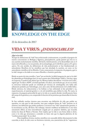 1
KNOWLEDGE ON THE EDGE
22 de diciembre de 2017
	
VIDA Y VIRUS: ¿INDISOCIABLES?
¿Qué es la vida?
Aunque las definiciones de “vida” han evolucionado continuamente, en paralelo al progreso de
nuestro conocimiento en Biología y Química, principalmente, queda patente que ésta no es
una cuestión exclusivamente científica. De hecho, históricamente, se ha desarrollado más en el
marco de la filosofía y, si se nos permite, de la antropología, por lo del Homo sapiens y H. sapiens
sapiens. En este sentido, las definiciones de vida predominantes se han fundamentado en
antecedentes filosóficos de los científicos que han abordado la cuestión, así como en los
antecedentes científicos de los filósofos. Como consecuencia, la respuesta a la pregunta ¿qué es
la vida? siempre se ha dado en un marco filosófico e histórico particular.
Desde un punto de vista científico, “puro” por así decirlo, la difícil pregunta de ¿qué es la vida?
fue planteada por Schrödinger hace ya unos sesenta años (Schrödinger 1944); y, aún hoy, sigue
sin respuesta. Cuando Crick afirmó que él y Watson habían descubierto "el secreto de la vida",
sugirió que "la vida es ADN", el cristal aperiódico. Es decir, una molécula que, sin ser un cristal,
su estructura molecular puede ser estudiada por técnicas de cristalografía; esto había sido
sabiamente predicho por Schrödinger, unos años antes del descubrimiento de la doble hélice.
Desde entonces, los reduccionistas y los holistas se han enfrentado al dar prioridad o no,
respectivamente, al material genético o a la red metabólica para definir la vida. Por tanto, la
respuesta a la pregunta primordial de qué es la vida no se puede abordar científicamente fuera
del campo de la genética, y sin comprender la función de las proteínas que desarrollan la función
vital.
Se han realizado muchos intentos para encontrar una definición de vida que podría ser
operativa, no solo para la vida terrestre, sino para cualquier forma de "vida" presente en el
universo; una definición que podría ayudarnos a reconocer una "vida" extraterrestre genuina, si
la encontramos un día, allí fuera. Sin embargo, intentar establecer tal definición es una tarea
sumamente difícil, al estar esencialmente sesgada por un prejuicio idealista, que recuerda
incluso las ideas de Platón y Sócrates. Esto implica que la vida es una forma ideal; es decir,
como si la vida que alcanzamos a entender no fuese más que la alegoría platónica de las
"sombras proyectadas” de ese ideal.
Para simplificar el tema, muchos científicos ven razonable definir directamente la vida
conocida; es decir, la vida como un fenómeno terrestre, una característica de los "organismos
		
 