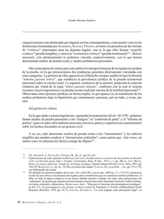 REVISTA IUS ET PRAXIS - AÑO 14 - N° 264
Claudio Meneses Pacheco
categorizaciones más destacadas por algunas teorías contemporáneas, como puede verse en las
distinciones formuladas por ANDERSON, SCHUM y TWINING, en torno a la presencia de dos formas
de “evidence” importantes para las disputas legales: una es la que ellos llaman “tangible
evidence” (prueba tangible), y otra es la “testimonial evidence” (prueba testimonial)101
. Mutatis
mutandis, este planteamiento lo podemos vincular, respectivamente, con lo que hemos
denominado medios de prueba reales y medios probatorios personales.
Otro antecedente de interés para este análisis lo entrega la historia de la regulación jurídica
de la prueba, en la que presenciamos dos tendencias generales directamente vinculadas con
estas categorías. La primera de ellas apareció en el Derecho europeo medieval bajo la fórmula
“témoins passent lettres”, que establecía la prevalencia jurídica de la prueba testimonial
(personal) sobre la escrita (real). La segunda, sustitutiva de la anterior, predicaba la solución
contraria por virtud de la regla “lettres passent témoins”, conforme con la cual el sistema
reconoce mayor importancia a la prueba escrita (real) por encima de la testifical (personal)102
.
Observadas estas opciones jurídicas en forma amplia, lo que aparece es un tratamiento de los
medios probatorios bajo la bipartición que comentamos: personas, por un lado, y cosas, por
otro.
d)Legislación chilena
En lo que atañe a nuestra legislación, siguiendo la enunciación del art. 341 CPC, podemos
llamar medios de prueba personales a los “testigos”, la “confesión de parte” y el “informe de
peritos”, pues en todos ellos hallamos personas (terceros, partes y expertos) con conocimientos
sobre los hechos discutidos en un proceso civil.
A su vez, cabe denominar medios de prueba reales a los “instrumentos” y los indicios
tangibles que pueden conducir a “presunciones judiciales”, como quiera que –latu sensu- en
ambos casos la información fáctica emerge de objetos103
.
101
Cfr. ANDERSON, T., SCHUM, D. y TWINING, W., ob. cit., pp. 63 y 64.
102
Explicaciones de estas opciones en BONNIER, EDUARDO, Tratado teórico y práctico de las pruebas en Derecho
civil y en Derecho penal, trad. J. Vicente y Caravantes, Reus, 4ª edic., 1913, t. 1, pp. 206 ss.; LÉVY-BRUHL,
HENRI, La preuve judiciaire. Estude de sociologie juridique, Editions Marcel Rivière et Cie, Paris, 1963, pp.
110-147; RAZNOVICH, L., ob. cit., 79-160, con textos ahí citados; TARUFFO, M., La prueba…, cit., pp. 375 y 376,
con bibliografía ahí citada.
103
No obstante los términos amplios de los arts. 341 y 426 CPC y de los arts. 1698 inc. 2° y 1712 CC, preferimos
excluir de este esbozo a las presunciones legales, pues consideramos que no constituyen medios probatorios, al
faltar en ellas el aspecto empírico al que hemos aludido durante el trabajo. En rigor, estas presunciones son
“substitutos” de prueba que imponen normativamente conclusiones sobre situaciones de hecho. Sobre lo último,
sin ánimo exhaustivo, destacamos: WRÓBLEWSKI, JERZY, “Structure et fonctions des présomptions juridiques”,
en AA. VV., Les presomptions et les fictions en Droit, coord. Ch. Perelman y F. Foriers, Établissements Émile
Bruylant, Bruxelles, 1974, pp. 43-71; COUTURE, EDUARDO J., “La cosa juzgada como presunción legal”, en
 