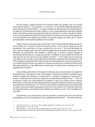 REVISTA IUS ET PRAXIS - AÑO 14 - N° 268
Claudio Meneses Pacheco
De esta manera, cuando una parte de la doctrina señala, por ejemplo, que en la prueba
documental la fuente es “el documento” y el medio es “la actividad establecida legalmente”
para la aportación del documento111
, se están cruzando dos dimensiones de la prueba judicial.
Un aspecto es el documento como dato empírico, y otro es el procedimiento al que debe sujetarse
toda la actividad necesaria para la aportación de este elemento a los autos. En estricto sentido,
en el caso de la prueba documental el medio probatorio no puede ser la actividad de aportación,
ni el procedimiento que regula tal actividad, sino aquella categoría de objeto que el sistema
procesal admite como material probatorio útil e idóneo.
Sobre lo mismo, cabe anotar que esta relación con el nivel procedimental llega al punto de
incluir dentro de la noción de medio de prueba incluso el tema de las objeciones de los
documentos. Sin ir más lejos, es lo que concluye MONTERO AROCA: “Esta actividad puede ser
más o menos compleja, pues cabe que consista simplemente en presentar el documento con la
demanda o la contestación, pero también es posible que, si la parte contraria impugna la
autenticidad del documento, se tenga que proceder a establecer la autenticidad del mismo por
toda una serie de actos que son los que integran el medio”112
. Esto implica que en el proceso
civil chileno, todo lo relativo al procedimiento incidental de objeciones documentales (art. 355
CPC) quedaría comprendido dentro del concepto de medio probatorio, lo que nos podría llevar
a la extraña situación de tener que admitir un recurso de casación en el fondo por infracción de
dicho procedimiento, ya que deberíamos concluir que la referida norma constituye una “ley
reguladora de la prueba”.
Algo similar puede decirse de la prueba testimonial, por mencionar ahora un ejemplo de
prueba personal. Con respecto a ella, efectivamente, la doctrina precitada ha sostenido que la
fuente se compone del “testigo y su conocimiento”, y el medio se integra por “el testimonio”,
es decir, “su declaración en el proceso según una actividad determinada por la ley”113
. Otra vez
se mezcla el medio con el procedimiento de prueba, lo que en un sistema como el nuestro
debería llevar al extremo de incluir dentro del medio de prueba testimonial todo lo concerniente
al procedimiento de tachas (arts. 373-379 CPC), con la misma extraña situación antes mencionada
en cuanto a tener que aceptar la procedencia del recurso de casación en el fondo por infracción
de tal procedimiento, cuyas disposiciones tendrían que calificarse como “leyes reguladoras de
la prueba”.
El problema es que conclusiones como las predichas se apartan de raíz de una reiterada
jurisprudencia en torno al concepto de “leyes reguladoras de la prueba”114
. De modo uniforme,
111
Cfr. MONTERO AROCA, J., ob. cit., p. 138; en similar sentido, SENTÍS MELENDO, S., ob. cit., p. 153.
112
MONTERO AROCA, J., ob. cit., p. 138.
113
MONTERO AROCA, J., ob. cit., p. 138; en similar sentido, SENTÍS MELENDO, S., ob. cit., p. 153.
114
Sobre esta figura y su relación con otras nociones de la prueba procesal, ROMERO SEGUEL,A., ob. cit., pp. 173-181.
 