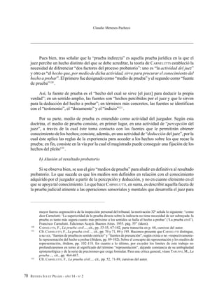 REVISTA IUS ET PRAXIS - AÑO 14 - N° 270
Claudio Meneses Pacheco
Pues bien, tras señalar que la “prueba indirecta” es aquella prueba jurídica en la que el
juez percibe un hecho distinto del que se debe acreditar, la teoría de CARNELUTTI estableció la
necesidad de diferenciar “dos factores del proceso probatorio”: uno es “la actividad del juez”
y otro es “el hecho que, por medio de dicha actividad, sirve para procurar el conocimiento del
hecho a probar”. El primero fue designado como “medio de prueba” y el segundo como “fuente
de prueba”120
.
Así, la fuente de prueba es el “hecho del cual se sirve [el juez] para deducir la propia
verdad”; en un sentido amplio, las fuentes son “hechos percibidos por el juez y que le sirven
para la deducción del hecho a probar”; en términos más concretos, las fuentes se identifican
con el “testimonio”, el “documento” y el “indicio”121
.
Por su parte, medio de prueba es entendido como actividad del juzgador. Según esta
doctrina, el medio de prueba consiste, en primer lugar, en una actividad de “percepción del
juez”, a través de la cual éste toma contacto con las fuentes que le permitirán obtener
conocimiento de los hechos; consiste, además, en una actividad de “deducción del juez”, por la
cual éste aplica las reglas de la experiencia para acceder a los hechos sobre los que recae la
prueba; en fin, consiste en la vía por la cual el magistrado puede conseguir una fijación de los
hechos del pleito122
.
b) Alusión al resultado probatorio
Si se observa bien, se usa el giro “medios de prueba” para aludir en definitiva al resultado
probatorio. Lo que sucede es que los medios son definidos en relación con el conocimiento
adquirido por el juzgador a partir de la percepción y deducción, y no en cuanto elemento en el
que se apoya tal conocimiento. Lo que hace CARNELUTTI, en suma, es describir aquella faceta de
la prueba judicial atinente a las operaciones sensoriales y mentales que desarrolla el juez para
mayor fuerza cognoscitiva de la inspección personal del tribunal, la motivación 32ª señala lo siguiente: “como
dice Carnelutti: ‘La superioridad de la prueba directa sobre la indirecta no tiene necesidad de ser subrayada: la
prueba es tanto más segura cuanto más próximo a los sentidos se halla el hecho a probar’ (‘La prueba civil’).
Francisco Carnelutti. Ediciones Acayú. Buenos Aires. 1955. pág. 55” (ídem).
120
CARNELUTTI, F., La prueba civil…, cit., pp. 53-55, 67-102, parte transcrita en p. 68, cursivas del autor.
121
Cfr. CARNELUTTI, F., La prueba civil…, cit., pp. 70 y 71, 89 y 195. Hacemos presente que CARNELUTTI distingue,
a su vez, “fuentes de prueba en sentido estricto” y “fuentes de presunción”, según exista o no –respectivamente-
la representación del hecho a probar (ibídem, pp. 89-102). Sobre el concepto de representación y los medios de
representación, ibídem, pp. 102-118. En cuanto a lo último, por exceder los límites de este trabajo no
profundizaremos en torno al significado del término “representación”, dejando constancia de su ambigüedad
epistemológica y de la serie de precisiones que exige formular. Para una crítica general, véase TARUFFO, M., La
prueba…, cit., pp. 464-467.
122
Cfr. CARNELUTTI, F., La prueba civil…, cit., pp. 52, 71-89, cursivas del autor.
 