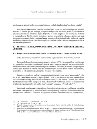 REVISTA IUS ET PRAXIS - AÑO 14 - N° 2 71
Fuentes de prueba y medios de prueba en el proceso civil
aprehender y reconstruir los sucesos del juicio, y a ella le da el nombre “medio de prueba”.
Se trata ante todo de una cuestión terminológica, como por lo demás el propio autor lo
señala123
. Cuestión que, sin embargo, complica la exposición del asunto, sobre todo si tomamos
en consideración que el término medio de prueba es el más empleado por nuestra ley, doctrina
y jurisprudencia. Por lo mismo, estimamos que es necesaria la aclaración conceptual que
proponemos en este trabajo, a partir de la cual sugerimos dejar instalados los medios de prueba
en el aspecto concerniente a los datos empíricos con base en los cuales el juez puede arribar a
un resultado probatorio.
6. FUENTES, MEDIOS, CONOCIMIENTOYARGUMENTACIÓN EN LAPRUEBA
JUDICIAL
6.1. FUENTES Y MEDIOS COMO DATOS EMPÍRICOS QUE PROPORCIONAN INFORMACIÓN DE HECHOS
a) La denominada concepción racionalista o cognoscitivista de la prueba judicial
Retomando lo que hemos expuesto (en especial, supra N°4.1.), para calificar a las fuentes
y a los medios como datos empíricos en los que se apoya la prueba procesal, nos hemos inspirado
en la llamada concepción racionalista o cognoscitivista del fenómeno probatorio, que presupone
ciertas ideas matrices en torno al tema del establecimiento judicial de los hechos. Básicamente,
estas ideas se refieren al juicio, la verdad procesal y las pruebas.
La primera, en efecto, atañe al concepto de juicio jurisdiccional como “saber-poder”, vale
decir, una visión donde la tarea del órgano jurisdiccional es una combinación entre conocimiento
del conflicto (veritas) y decisión del mismo (auctoritas)124
. En nuestro Derecho, esta noción
fundamental se encuentra recogida en el art. 76 inc.1° de Constitución, cuando se hace mención
a la facultad que tienen los tribunales para “conocer” las causas y “resolverlas”125
.
La segunda idea fuerza se refiere a la noción semántica de verdad procesal fáctica, entendida
ésta como “correspondencia” entre lo afirmado en el proceso y lo que efectivamente ha ocurrido
en la realidad sensible126
. Éste es un enfoque que reconoce las limitaciones del saber humano,
123
Cfr. CARNELUTTI, F., La prueba civil…, cit., p. 70.
124
Cfr. FERRAJOLI, L., ob. cit., pp. 45 y 46.
125
Tratando estas perspectivas, CERDA FERNÁNDEZ, CARLOS, Iuris Dictio, Editorial Jurídica de Chile, Santiago,
1992, pp. 81-107, 227-233.
126
Sobre la noción semántica de verdad, TARSKI, ALFRED, “La concepción semántica de verdad y los fundamentos
de la semántica”, en Antología semántica, compilada por M. Bunge, Ediciones Nueva Visión, Buenos Aires,
1985, pp. 111-157, con la bibliografía y otras obras del autor ahí citadas.
 