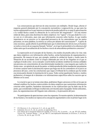 REVISTA IUS ET PRAXIS - AÑO 14 - N° 2 75
Fuentes de prueba y medios de prueba en el proceso civil
Las consecuencias que derivan de estas nociones son múltiples. Desde luego, alteran el
esquema general planteado por la concepción racionalista o cognoscitivita, ya que para las
teorías argumentativas lo que interesa en materia de prueba judicial no es tanto la aproximación
a la verdad fáctica cuanto la obtención de la convicción del magistrado145
. En este mismo
orden de ideas, para estas doctrinas los datos empíricos -los “signos” a los que alude GIULIANI-
no son en sí relevantes, pues más que información concreta sobre hechos, lo que tendría
importancia en un proceso es la capacidad persuasiva de los antecedentes que las partes
presenten; en otras palabras, la retórica se coloca por delante del conocimiento146
. A partir de
estas nociones, queda abierta la posibilidad para que la determinación del factum probandum
se realice a través de un esquema llamado “holista”, en el que lo primordial es la coherencia del
relato antes que la acreditación de los hechos a través de antecedentes probatorios concretos147
.
La repercusión en el concepto de las fuentes y los medios de prueba salta a la vista: más
que datos empíricos con información sobre hechos, serían herramientas de argumentación y
persuasión. De manera tal que, por ejemplo, tendrían la calidad de fuente y medio tanto la
filmación de un accidente como el croquis elaborado por uno de los litigantes en el que se
explique el modo como –en su concepto- ocurrió dicho accidente; tendrían las mismas calidades
una persona con conocimientos de una determinada inundación y una maqueta que explica la
forma como –en opinión de una de las partes- se habría producido dicha inundación; presentarían
el mismo carácter tanto la declaración expresa que haga uno de los contendores en el juicio en
presencia del juez, como las conclusiones que saque el tribunal de la conducta que ha tenido
esa misma parte durante la tramitación de la causa. Todos serían igualmente fuentes y medios
probatorios, al margen de si detentan o no informaciones específicas sobre los sucesos que se
debaten en la causa.
Lo crucial es que si se toman estas ideas, podríamos llegar a procesos civiles en los que un
tribunal establece los hechos controvertidos sin datos empíricos que suministren información
concreta sobre aquéllos, basándose únicamente en las explicaciones que ha dado una de las
partes, que consideradas en bloque resultan más convincentes para el juzgador. Serían suficientes,
pues, las argumentaciones del litigante más coherente, y la persuasión del juez.
No participamos de apreciaciones como las expuestas. En nuestra opinión, la determinación
de las fuentes y los medios no reposa en la concepción argumentativa sino en primer lugar en la
145
Cfr. MARINONI, L. G., y ARENHART, S. C., ob. cit., pp. 44-93.
146
Latamente, GIULIANI, A., ob. cit., passim, en especial pp. 62 ss.
147
Una síntesis de la concepción holista de la prueba, en TARUFFO, M., La prueba…, cit., pp. 307-325; también,
TWINING, W., “Lawyers’ Stories…”, cit., pp. 306-311; una explicación interesante, en ANDERSON, T.; SCHUM, D.
y TWINING, W., ob. cit., pp. 153-158.
 