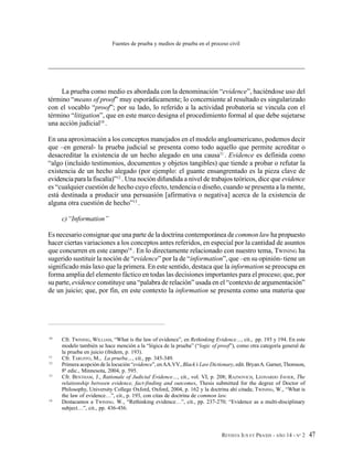REVISTA IUS ET PRAXIS - AÑO 14 - N° 2 47
Fuentes de prueba y medios de prueba en el proceso civil
La prueba como medio es abordada con la denominación “evidence”, haciéndose uso del
término “means of proof” muy esporádicamente; lo concerniente al resultado es singularizado
con el vocablo “proof”; por su lado, lo referido a la actividad probatoria se vincula con el
término “litigation”, que en este marco designa el procedimiento formal al que debe sujetarse
una acción judicial10
.
En una aproximación a los conceptos manejados en el modelo angloamericano, podemos decir
que –en general- la prueba judicial se presenta como todo aquello que permite acreditar o
desacreditar la existencia de un hecho alegado en una causa11
. Evidence es definida como
“algo (incluido testimonios, documentos y objetos tangibles) que tiende a probar o refutar la
existencia de un hecho alegado (por ejemplo: el guante ensangrentado es la pieza clave de
evidenciaparalafiscalía)”12
. Una noción difundida a nivel de trabajos teóricos, dice que evidence
es “cualquier cuestión de hecho cuyo efecto, tendencia o diseño, cuando se presenta a la mente,
está destinada a producir una persuasión [afirmativa o negativa] acerca de la existencia de
alguna otra cuestión de hecho”13
.
c)“Information”
Es necesario consignar que una parte de la doctrina contemporánea de common law ha propuesto
hacer ciertas variaciones a los conceptos antes referidos, en especial por la cantidad de asuntos
que concurren en este campo14
. En lo directamente relacionado con nuestro tema, TWINING ha
sugerido sustituir la noción de “evidence” por la de “information”, que –en su opinión- tiene un
significado más laxo que la primera. En este sentido, destaca que la information se preocupa en
forma amplia del elemento fáctico en todas las decisiones importantes para el proceso; que, por
su parte, evidence constituye una “palabra de relación” usada en el “contexto de argumentación”
de un juicio; que, por fin, en este contexto la information se presenta como una materia que
10
Cfr. TWINING, WILLIAM, “What is the law of evidence”, en Rethinking Evidence…, cit., pp. 193 y 194. En este
modelo también se hace mención a la “lógica de la prueba” (“logic of proof”), como otra categoría general de
la prueba en juicio (ibídem, p. 193).
11
Cfr. TARUFFO, M., La prueba…, cit., pp. 345-349.
12
Primera acepción de la locución “evidence”, enAA.VV., Black’s Law Dictionary, edit. BryanA. Garner, Thomson,
8ª edic., Minnesota, 2004, p. 595.
13
Cfr. BENTHAM, J., Rationale of Judicial Evidence…, cit., vol. VI, p. 208; RAZNOVICH, LEONARDO JAVIER, The
relationship between evidence, fact-finding and outcomes, Thesis submitted for the degree of Doctor of
Philosophy, University College Oxford, Oxford, 2004, p. 162 y la doctrina ahí citada; TWINING, W., “What is
the law of evidence…”, cit., p. 193, con citas de doctrina de common law.
14
Destacamos a TWINING. W., “Rethinking evidence…”, cit., pp. 237-270; “Evidence as a multi-disciplinary
subject…”, cit., pp. 436-456.
 