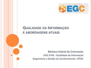 QUALIDADE DA INFORMAÇÃO
E ABORDAGENS ATUAIS
Bárbara Cabral da Conceição
EGC 9105 - Qualidade da Informação
Engenharia e Gestão do Conhecimento / UFSC
 