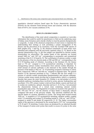 3 Identification of the urinary stone composition upon extracorporeal shock wave lithotripsy 109
quantitative chemical analyses based upon the X-rays characteristic spectrum
(EDAX) for the elements listed between boron and uranium, with the detection
limit of 0.01%; low vacuum conditions 23 Pa.
RESULTS AND DISCUSSION
The identification of the renal calculi composition is essential as it provides
information that could be useful for practitioners to find out the underlying cause
of kidney stone formation and to decide whether to treat the patients therapeutically
or surgically. A study of the chemical composition of renal stones is important for
understanding their etiology as well, permitting a proper management of the
disease and the prevention of its recurrence. From the recorded FTIR spectra of
both samples (Fig. 1 and Fig. 2), the chemical constituents of renal stones were
identified and compared with the previously reported values [2, 9]. Based on the
spectral characteristics (Fig. 1), the first sample was identified as calcium oxalate
monohydrate (or whewellite). The marker bands of this spectrum are located
around 1600 cm–1
and 1307 cm–1
corresponding to asymmetric and symmetrical
stretching of the O–C=O bond [6, 9]. The confirmation of calcium oxalate is made
by the presence of the two discrete peaks at 948 and 888 cm–1
corresponding to the
O–C=O bending mode of vibration. According to the literature [5], the intense
band at 774 cm–1
assigned to C=O asymmetrical stretching is important for
distinguishing calcium oxalate monohydrate from calcium oxalate dehydrate. A
small amount of calcium carbonate is also detected in this sample through the
presence of the bands at 1462 cm–1
(C–O stretching) assigned in literature to calcite
form, respectively 1090 cm–1
and 644 cm–1
assigned to aragonite form. The general
features of the spectrum presented in Fig. 1 indicate that the first sample is a
mixture of calcium oxalate monohydrate (predominantly) and calcium carbonate.
Calcium oxalate stones mainly develop due to hyperoxaluria, which is a metabolic
disorder that causes the stone formation [2]. Oxalate is an end product of several
metabolic pathways (including those involved in serine, glycine, hydroproline and
ascorbate). 10 to 20% urinary oxalate is derived from dietary sources and food rich
in oxalate are cranberries, spinach, chocolate and tea [1, 2]. In Fig. 2 are presented
the characteristic features of a mixed stone containing calcium oxalate
monohydrate and cystine. The fingerprints of oxalate are located in this spectrum at
987, 870 and 779 cm–1
, but the intensity of these bands is drastically reduced
compared with those of the previous sample. This spectrum exhibited also the
specific bands of a protein, identified as cystine. The strong band located around
1650 cm–1
is assigned to C=O asymmetrical stretching vibration weakly coupled
with C–N stretching and in plane N–H bending (amide I), 1546 cm–1
and 1297cm–1
assigned to amide II and amide III respectively [3, 8]. The higher wavenumber
region of the spectrum is dominated by the strong band at 2357 cm–1
corresponding
to N–H and C–H stretching. Cystine stones are produced by an inherited disorder
of the transport of amino acid cystine that results in excess of cystine in the urine
 