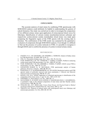 I. Oswald, Simona Cavalu, T.T. Maghiar, Diana Osvat 6112
CONCLUSIONS
The accurate analysis of renal stones by combining FTIR spectroscopy with
SEM-EDAX analysis could definitely be helpful in understanding the genesis of
calculi formation. Our study was carried out in order to investigate the composition
of two different urinary stones upon application of extracorporeal shock waves for
lithotripsy. Identification of calcium oxalate monohydrate/calcium carbonate and
respectively cystine/calcium oxalate monohydrate mixed stones was made upon
comparing the fingerprint region of the FTIR spectra with the existing data in
literature. The confirmation of the FTIR results was sustained by the quantitative
evaluation of components through SEM-EDAX analysis. Even though it is difficult
to find out the presence of cystine molecule in FTIR, it is possible to recognize it
through EDAX and to confirm the presence of cystine in mixed urinary stones.
R E F E R E N C E S
1. CHANNA, N.A., A.B. GHANGRO, A.M. SOOMRO, L. NOORANI, Analysis of kidney stones
by FTIR spectroscopy, JLUMHS, 2007, 2, 66–73.
2. COE, F.L., Prevention of kidney stone, Am. J. Med., 1981, 71, 514–516.
3. FAZIL MARICKAR, Y.M., P.R. LEKSHUMI, L. VARMA, P. KOSHY, Problem in analyzing
cystine stones using FTIR spectroscopy, Urol. Res., 2009, 37, 263–269.
4. FAZIL MARICKAR, Y.M., P.R. LEKSHMI, L. VARMA, P. KOSHY, EDAX versus FTIR in
mixed stones, Urol. Res., 2009, 37, 271–276.
5. GANAPATHI RAMAN, R., R. SELVARAJU, FTIR spectroscopic analysis of human
gallstones, Romanian J. Biophys., 2008, 18, 309–316.
6. KANCHANA, G., P. SUNDARAMOORTHI, G.P. JEYANTHI, Biochemical analysis and FTIR
spectral studies of artificially removed renal stone constituents, J. Minerals and Materials
Characterisation & Engineering, 2009, 8, 161–170.
7. KHALIL, K.H., M.A. AZOOZ Application of vibrational spectroscopy in identification of the
composition of the urinary stones, J. Appl. Sci. Res., 2007, 3, 387–391.
8. SAHUBERT, G., Stone analysis, Urol. Res., 2006, 14, 1–5.
9. SAI SATHISH, R., B. RANJIT, K.M. GANESH, G. NAGESWARA RAO, C. JANARDHANA,
A quantitative study on the chemical composition of renal stones and their fluoride content,
Current Science, 2008, 94, 104–109.
10. STOLLER, M.L., M.V. MENG (eds), Urinary Stone Disease: the Practical Guide to Medical
and Surgical Management, Humana Press Inc., New Jersey, 2007, p. 179.
11. TISELIUS, H.G., Removal of ureteral stones with extracorporeal shock wave lithotripsy and
ureteroscopic procedure, Urol. Res, 2005, 33, 185–190.
 