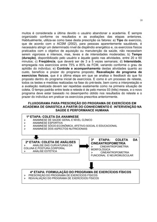10




muitos é considerada a última devido o usuário abandonar a academia. É sempre
organizado conforme os resultados e as avaliações das etapas anteriores.
Habitualmente, utiliza-se como base desta prescrição os fatores: a) Tipo de exercício,
que de acordo com o ACSM (2002), para pessoas aparentemente saudáveis, é
necessário atingir um determinado nível de dispêndio energético e, os exercícios físicos
praticados com o objetivo de aquisição ou manutenção da saúde, não necessitam
serem vigorosos e intensos, mas, leves e de intensidades moderadas; b) Tempo
(duração), disponibilizado pelo usuário e àquele gasto nas atividades, entre 20 e 60
minutos; c) Freqüência, que deverá ser de 3 a 5 vezes semanais; d) Intensidade,
empregada nos exercícios entre 75% e 85% da FCM, variando conforme o grau de
aptidão do indivíduo; e) Controle e acompanhamento destas atividades quanto ao
custo, benefício e prazer do programa proposto; Reavaliação do programa de
exercícios físicos, que é a última etapa em que se analisa o feedback do que foi
proposto dentro do programa inicial de exercícios. E como é um processo de reteste,
todos os testes e medidas realizadas na fase do pré-teste, bem como a interpretação e
a avaliação realizada devem ser repetidas exatamente como na primeira situação de
coleta. O tempo padrão entre teste e reteste é de pelo menos 03 (três) meses, e o novo
programa deve estar baseado no desempenho obtido nos resultados do reteste e o
prazer do indivíduo em praticar os exercícios prescritos anteriormente.

  FLUXOGRAMA PARA PRESCRIÇÃO DO PROGRAMA DE EXERCÍCIOS EM
ACADEMIA DE GINÁSTICA A PARTIR DO CONHECIMENTO E INTERVENÇÃO NA
                 SAÚDE E PERFORMANCE HUMANA

   1ª ETAPA: COLETA DA ANAMNESE
        ANAMNESE DE SAÚDE GERAL E NÍVEL CLÍNICO
        ANAMNESE ESPORTIVA
        ANAMNESE SÓCIO-ECONÔMICA, AFETIVO-SOCIAL E EDUCACIONAL
        ANAMNESE DOS ASPECTOS NUTRICIONAIS



                                                  3ª  ETAPA:  COLETA             DA
  2ª ETAPA: COLETA DE ANÁLISES                    CINEANTROPOMETRIA
      ANÁLISE DAS CURVATURAS DA                         CINEANTROPOMETRIA
 COLUNA E POSTURA CORPORAL                        MORFOLÓGICA
      ANÁLISE ESTÉTICA                                  CINEANTROPOMETRIA
                                                  FUNCIONAL E NEUROMUSCULAR




      4ª ETAPA: FORMULAÇÃO DO PROGRAMA DE EXERCÍCIOS FÍSICOS
    PRESCRIÇÃO DO PROGRAMA DE EXERCÍCIOS FÍSICOS
    REAVALIAÇÃO DO PROGRAMA DE EXERCÍCIOS FÍSICOS
 