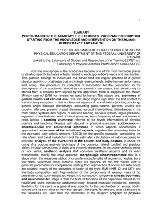 11




                           SUMMARY
PERFORMANCE IN THE ACADEMY: THE EXERCISES PROGRAM PRESCRIPTION
  STARTING FROM THE KNOWLEDGE AND INTERVENTION ON THE HUMAN
                    PERFORMANCE AND HEALTH

                           PROF DOCTOR MARIA DO SOCORRO CIRILO DE SOUSA
         PHYSICAL EDUCATION DEPARTMENT OF THE FEDERAL UNIVERSITY OF
                                                                                 PARAÍBA
        Linked to the: Laboratory of Studies and Researches of the Training-LEPET and
                          Laboratory of Physical Activities Profª Socorro Cirilo-LAAFISC

         Now the atmosphere of the academies became one of the most favorable places
to develop specific batteries of tests related to each apprentice's needs and peculiarities.
This practice belongs to individuals that never tried the regular practice of a guided
physical activity, or of athletes that are in high revenue levels, in the human performance
and acting. The procedure for collection of information for the prescription in the
atmosphere of the academies should be composed of ten stages, that should only be
started from a consent term signed by the appraised. Here is suggested the Health
Ministry one n.196/96 for researches used to human.The stages are: anamnese of
general health and clinical level, this first stage begins right after the first contact to
the academy reception. In that is observed aspects of: social habits (drinking,smoking),
genetic origin diseases (hereditary), accounting grand-parents, parents, uncles and
cousins, allergies, present or past diseases, surgical interventions, disturbances in the
most varied systems and organs, of rest and feeding, nervous system, algias presence,
ingestion of medications, level of blood pressure, heart frequency of rest and values of
rates lipidics ; sporting anamnese referred to the levels informations of physical
practice and inactivity, likeness with desport or physical exercises; socioeconomic,
affective-social and educational anamnese in which aspects sociometrics is
approached; anamnese of the nutritional aspects, registers the alimentary base for
the estimated daily caloric demand (EDCD) for the specific protocols, considering the
rate of rest and basal metabolism and the estimated calculations of caloric expense for
exercise; analysis of the curvatures of the column and body posture, to check the
using of a posture analysis technique of the posterior, lateral (profile) and previous
vision, through procedures of static and dynamic measures, in the prune-cephalic sense
or vice versa; aesthetic analysis that considers aesthetic aspects and its main
dysfunctions, mainly the most apparent; morphologic cineantropometric that is a
stage when the measures statics of circumferences, lengths of segments, heights, bony
diameters, cutaneous folds, corporal mass are gauged, so that the values able to
generate parameters for comparisons starting from approaches of norms and references
are collated, mainly of the indicators of health of the type: BMI, HHR, CI and MTI; and
the body composition with fragmentation of the components of: exempt mass of fat,
percentile of fat, bony weight, fat weight and somatotipy; functional cineantropometric
and neuromuscular, stage in that the tests of functions of the capacities related to the
health are used: resistance cardiorespiratory, located muscular resistance, strength,
flexibility, for the users in a general way, specific for the peculiarities of young, adults,
seniors and special classes individual groups. Althought, for athletes, tests addressed to
the capacities are used from the demanded in the desport; program of physical
 