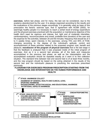 12




exercises, before last phase, and for many, the last can be considered, due to the
academy abandonment by the user. It is always organized according to the results and
the evaluations of the previous stages accordingly. It is generally used as base of this
prescription the factors: exercise type, that in agreement with ACSM (2002), for
seemingly healthy people it is necessary to reach a certain level of energy expenditure
and the physical exercises practiced with the acquisition or maintenance objective of the
health don't need be vigorous and intense, but, light and of moderate intensities:
cardiorespiratory, neuromusculares and mixed; available time (duration) of the user and
the expense for the activities, between 20 and 60 minutes; frequency that should be of 3
to 5 weekly times; spent intensity in the exercises, among 75% and 85% of FCM,
changing according to the degree of the individual's aptitude; control and
accompaniment of these activities related to the proposed program cost, benefit and
pleasure; reavaliacion of the program of physical exercises that is the last stage in
that the feedback is analyzed than it was proposed inside of the initial program of
exercises. And as it is a second test process, all of the tests and measures
accomplished in the previous test phase, as well as the interpretation and the
accomplished evaluation should be repeated exactly as it went in to first collection
situation. The standard time between test and second test is of at least three months,
and the new program should be based on the acting obtained in the results of the
second test and the individual's pleasure in practicing the exercises prescribed
previously.
 FLUXGRAM FOR EXERCISES PROGRAM PRESCRIPTION STARTING FROM THE
     KNOWLEDGE AND INTERVENTION ON THE HUMAN PERFORMANCE AND
                                        HEALTH


       1ST STAGE: ANAMNESE COLLECT
           ANAMNESE OF GENERAL HEALTH AND CLINICAL LEVEL
           SPORTING ANAMNESE
           SOCIOECONOMIC, AFFECTIVE-SOCIAL AND EDUCATIONAL ANAMNESE
           NUTRITIONAL ASPECTS ANAMNESE


                                                  3RDSTAGE:    CINEANTROPOMETRIC
    ND
   2     STAGE: ANALISYS COLLECT                  COLLECT
          COLUMN AND BODY POSTURE                       MORFOLOGIC
          CURVATURES ANALYSIS                           CINEANTROPOMETRIC
          AESTHETIC ANALYSIS                            FUNCTIONAL AND
                                                        NEUROMUSCULAR
                                                        CINEANTROPOMETRIC




                4TH STAGE: PHYSICAL EXERCISE PROGRAM FORMULATION
          PHYSICAL EXERCISES PROGRAM
          PHYSICAL EXERCISES PROGRAM REVALUATION
 