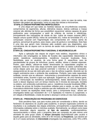 3




podem não ser modificado com a prática do exercício, como no caso da estria, mas
também não podem ser agravados, como no caso das varizes e microvarizes.
 ETAPA (7) CINEANTROPOMETRIA MORFOLÓGICA
       É uma etapa em que todas as medidas básicas de circunferências corporais,
comprimentos de segmentos, alturas, diâmetros ósseos, dobras cutâneas e massa
corporal são aferidas de forma que possibilitem equacionar valores capazes de gerar
parâmetros para comparações a partir de critérios de normas e referências,
principalmente dos indicadores de saúde do tipo: índice de massa corporal (IMC);
relação cintura quadril (RCQ); índice de conicidade (IC), índice de tonicidade (IT); e a
composição corporal com fragmentação dos componentes em: massa isenta de
gordura, percentual de gordura, peso ósseo, peso de gordura e somatotipia. Esta fase
é uma das que geram mais interesse pelo avaliado para seu diagnóstico, pois
normalmente ele se depara com os termos de saúde mais conhecidos e divulgados
pela mídia.
ETAPA (8): CINEANTROPOMETRIA FUNCIONAL E NEUROMUSCULAR
         Após a aplicação das etapas de origem mais estática, diagnóstico clínico e
informativo são empregados os testes de funções das capacidades relacionadas à
saúde: resistência cardiorespiratória, resistência muscular localizada, força,
flexibilidade, para os usuários, de uma forma geral. E, específicos, para as
peculiaridades de grupos de indivíduos, jovens, adultos, idosos e classes especiais.
Porém, para atletas, utilizam-se testes direcionados às capacidades exigidas no
desporto. Deve-se iniciar esta etapa somente após recolher os dados suficientes das
outras etapas para que seja possível submeter o indivíduo ao esforço necessário,
assegurando-se de que ele está apto para o tipo de esforço sugerido, devendo ser de
origem submáxima para o ambiente das academias. Portanto, para cada capacidade
avaliada, convém que se utilizarem instrumentos e procedimentos capazes de serem
controlados antes, durante e após sua aplicação. Sugerem-se, de uma maneira geral,
para a mensuração da resistência cardiorespiratória, testes laboratoriais de banco
(subir e descer degraus) com um tempo máximo de 4 minutos de execução, bicicleta
ou esteira, com protocolos submáximos; para a resistência muscular localizada (RML),
os testes de provas de funções musculares voltadas para a saúde, ou seja, RML da
musculatura abdominal, braços e peitorais que são realizados em 1 minuto, registrando
o maior número de repetições neste tempo; para o componente força, devem ser
empregados testes que necessitem de 1 a 6 repetições no máximo ou suspensão; e
em relação à flexibilidade, o teste de sentar e alcançar é ainda um dos mais solicitados.

ETAPA (9) : PRESCRIÇÃO DO PROGRAMA DE EXERCÍCIOS
       Esta penúltima fase, que para muitos pode ser considerada a última, devido ao
fenômeno do abandono do usuário pela academia, é sempre organizada conforme os
resultados e as avaliações das etapas anteriores, principalmente a especificidade das
informações coletadas sobre o indivíduo avaliado. Normalmente, se utilizam como base
desta prescrição alguns aspectos: a) tipo de exercício: cardiorespiratórios,
neuromusculares e mistos, pois o programa deve ser composto de pelo menos uma
atividade de cada grupo citado; b) tempo (duração) disponibilizado pelo usuário e
àquele gasto para as atividades, entre 20 e 60 minutos; c) freqüência, que deverá ser
de 3 a 5 vezes semanais; d) intensidade empregada nos exercícios, entre 75% e 85%
 
