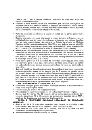 5




   Tanaka (2001), sob o mesmo percentual, realizando os exercícios acima dos
   valores do limiar encontrado;
   Envolver o maior número de grupos musculares por períodos prolongados em
   atividade de natureza rítmica e aeróbia, a exemplo da caminhada, subir e descer
   degraus, marcha, corrida, trote, ciclismo, ergometria combinada de braços e pernas,
   dança, pular corda, exercícios aquáticos dentre outros;

  Variar os exercícios considerando o prazer em realizá-los e a perícia para evitar a
  desistência;
  Realizar exercícios de baixa intensidade e maior duração, enfatizando que as
  atividades físicas quando variam de moderadas a vigorosas com maiores durações,
  são as mais recomendadas. Normalmente o Colégio Americano de Medicina
  Esportiva (ACSM) aconselha algo entre 55%/65% a 90% da FCM ou entre 40%/50%
  a 85% da reserva de captação (consumo) de oxigênio (VO2R) ou da reserva da FC
  (RFC, que é = FCM - FCRepouso). A VO2R é = VO2máx - VO2 em repouso;
  A duração de uma sessão deve interagir com a intensidade. O ACSM indica de 20 a
  60 minutos de atividade aeróbia contínua ou intermitente, com sessões mínimas de
  10 minutos acumulados no transcorrer do dia, utilizando 70% a 85% da FCM ou
  60% a 80% da RFC por 20 a 30 minutos, excluindo o tempo gasto com aquecimento
  (5 a 10min) e volta à calma (5 a 10 min);
  Iniciar com a prática de 4 a 6 sessões de 5 minutos e com repouso entre estas,
  principalmente para os que estão com aptidão cardíaca baixa. Sugere-se realizar
  um teste submáximo de simples execução como teste no banco ou caminhada de
  uma milha;
  Quanto à freqüência de realização semanal das sessões de exercícios recomenda-
  se para o iniciante 2 vezes, porém sabe-se que 3 a 5 sessões de trabalho parece
  ser o mais indicado para conseguir modificações cardiorespiratórias. Recomenda-se
  então que para pessoas que se exercitam com 60% a 80% da RFC ou com 70% a
  85% da FCM, a freqüência de 3 dias/semana, é suficiente para melhorar ou manter
  o VO2máx; e para os que se exercitam no limiar mínimo é necessário mais de 3
  dias/semana para alcançar o gasto calórico relacionado à aptidão.
      FLEXIBILIDADE MÚSCULO-ESQUELÉTICA:
  Exercitar os principais grupos musculares e tendões utilizando as técnicas estáticas
  ou de neuro-proprioceptiva (FNP);
  Freqüência de, no mínimo, 2 a 3 vezes semanais;
  Intensidades que sejam mensuradas por um certo desconforto nas posições;
  Duração que deve ser de 10 a 30 segundos para a técnica estática, contração de 6
  segundos seguida de 10 a 30 segundos de alongamento assistido para a FNP e
  repetir de 3 a 4 vezes para cada exercício de alongamento.
      FORÇA E RESISTÊNCIA MUSCULAR LOCALIZADA OU ENDURANCE
MUSCULAR:
  Realizar de 08 a 10 exercícios separados que treinem os principais grupos
  musculares (braços, ombros, tórax, abdome, costas, quadris e pernas);
  Evitar sessões que durem mais de 60 minutos, pois isto é um fator que está
  associado à desistência por parte do praticante;
  A freqüência semanal está em torno de 2 a 3 vezes;
 