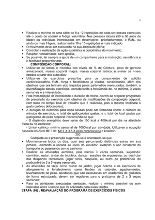 6




    Realizar o mínimo de uma série de 8 a 12 repetições de cada um desses exercícios
    até o ponto de ocorrer a fadiga voluntária. Nas pessoas idosas (50 a 60 anos de
    idade) ou indivíduos interessados em desenvolver, prioritariamente, a RML, ou
    ainda os mais frágeis, realizar entre 10 e 15 repetições é mais indicado.
    O movimento deve ser executado na sua amplitude plena;
    Controlar a realização da ação excêntrica e concêntrica do movimento;
    Respirar normalmente, sem apnéia;
    Se possível, ter sempre a ajuda de um companheiro para a motivação, assistência e
    o feedback proporcionado.
        COMPOSIÇÃO CORPORAL:
    Utilizar-se de testes e medidas dos níveis de % de Gordura, peso de gordura
    armazenada, massa corporal magra, massa corporal teórica, e avaliar os níveis
    obtidos a partir dos subsídios;
    Utilizar-se de exercícios prescritos para os componentes de aptidão
    cardiorespiratória, RML, força e flexibilidade já citados, considerando, além dos
    objetivos que ora tenham sido traçados pelos parâmetros mensurados, também, a
    diversificação destes exercícios, considerando a freqüência de, no mínimo, 3 vezes
    semanais e a intensidade;
    Pela inter-relação da intensidade e duração de treino, devem-se preparar programas
    de prescrição do exercício com objetivo de modificações da composição corporal,
    com base no tempo total de trabalho que é realizado, pois o mesmo implicará o
    gasto calórico (kilocalorias);
    A duração do exercício para cada sessão pode ser fornecida como: o número de
    minutos de exercício, o total de quilocalorias gastas, e o total de kcal gastas por
    quilograma de peso corporal. Recomenda-se que:
    - O dispêndio energético deve variar de 150 kcal a 400kcal por dia na atividade
física ou no exercício;
    - Limiar calórico mínimo semanal de 1000kcal por atividade. Utiliza-se a equação
baseada no nível MET de: MET X 3,5 X peso corporal (kg) = kcal/min.
                                          200
        Completa-se a prescrição sugerindo-se e orientando-se que:
    Movimentar-se todos os dias, quer seja percorrendo distâncias extras em sua
    jornada, utilizando a escada ao invés do elevador, evitando o uso constante do
    transporte ou passeando com o cachorro;
    Realizar as atividades aeróbias, pelo menos 3 vezes semanais, sugerindo:
    caminhar, nadar, andar de bicicleta, dançar, sessões de ergometria, ou desfrutar
    dos desportos recreativos (jogar tênis, basquete, ou outro de preferência do
    praticante) de 3 a 5 vezes semanais;
    As atividades de lazer como cuidar do jardim, jogar boliche e os exercícios de
    alongamento e fortalecimento como flexões de cotovelo, agachamentos,
    levantamento de peso, atividades que são executadas em academias de ginástica
    de forma estruturada, devem ser regulares para o praticante de 2 a 3 vezes
    semanais;
    Para as atividades executadas sentadas, realizar o mínimo possível ou com
    intervalos entre o tempo que for solicitado para estas tarefas.
ETAPA (10) : REAVALIAÇÃO DO PROGRAMA DE EXERCÍCIOS FÍSICOS
 