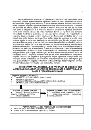 7




        Esta é considerada o feedback do que foi proposto dentro do programa inicial de
 exercícios, ou seja, a permanência e o princípio da saúde serão desenvolvidos a partir
 dos resultados do programa cumprido. É nesta fase que se deve reforçar a importância
 de se cumprir o programa para dar continuidade aos benefícios alcançados. E como é
 um processo de reteste, todos os testes e medidas realizadas na fase do pré-teste,
 bem como a interpretação e a avaliação realizada devem ser repetidas exatamente
 como foi na primeira situação de coleta. Os testes devem ser repetidos com a mesma
 intensidade, horários e avaliador, se possível. Como princípio da versatilidade, o
 programa deve ser, quase sempre, modificado em função das atividades, porém se o
 modelo deu certo, deve-se continuar. E só após o segundo programa proposto é que
 se deve ajustar o número de avaliações e os exercícios que deverão compor o novo
 programa. Normalmente, entre a primeira e a segunda avaliação (reavaliação), cumpre-
 se um período padrão de três a quatro meses, e o novo programa deve estar baseado
 no desempenho obtido nos resultados do reteste e no prazer do indivíduo em praticar
 os exercícios prescritos anteriormente. É pertinente respeitar os objetivos do avaliado e
 as possibilidades de cumprir o que o programa propõe. Geralmente em programas de
 emagrecimento que exigem uma redução de peso significativo (acima das taxas de
 sobrepeso do IMC, 26kg/m2), é interessante que se avalie mensalmente a composição
 corporal. Todavia, em programas que objetivam força e hipertrofia, o tempo entre uma
 avaliação e outra pode ser de um período de dois meses acima, o que não impede que,
 para qualquer objetivo traçado nesta etapa, se houver tempo disponível para o controle
 destas medidas, esta reavaliação seja semanal ou mensal.

       FLUXOGRAMA PARA PRESCRIÇÃO DO PROGRAMA DE EXERCÍCIOS EM
  ACADEMIA DE GINÁSTICA A PARTIR DO CONHECIMENTO E INTERVENÇÃO NA
                   SAÚDE E PERFORMANCE HUMANA

 1ª ETAPA: COLETA DA ANAMNESE
      ANAMNESE DE SAÚDE GERAL E NÍVEL CLÍNICO
      ANAMNESE ESPORTIVA
      ANAMNESE SÓCIO-ECONÔMICA, AFETIVO-SOCIAL E EDUCACIONAL
      ANAMNESE DOS ASPECTOS NUTRICIONAIS




  2ª ETAPA: COLETA DE ANÁLISES               3ª ETAPA: COLETA DA CINEANTROPOMETRIA
      ANÁLISE DAS CURVATURAS DA                    CINEANTROPOMETRIA MORFOLÓGICA
COLUNA E POSTURA CORPORAL                           CINEANTROPOMETRIA     FUNCIONAL
      ANÁLISE ESTÉTICA                       E NEUROMUSCULAR




            4ª ETAPA: FORMULAÇÃO DO PROGRAMA DE EXERCÍCIOS FÍSICOS
   PRESCRIÇÃO DO PROGRAMA DE EXERCÍCIOS FÍSICOS
   REAVALIAÇÃO DO PROGRAMA DE EXERCÍCIOS FÍSICOS
 
