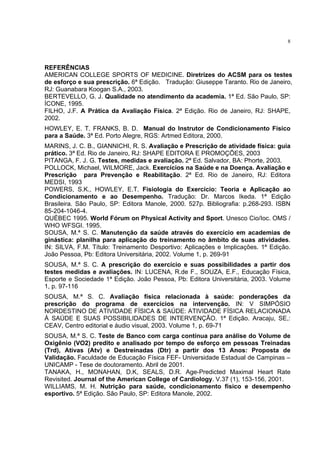 8




REFERÊNCIAS
AMERICAN COLLEGE SPORTS OF MEDICINE. Diretrizes do ACSM para os testes
de esforço e sua prescrição. 6ª Edição. Tradução: Giuseppe Taranto. Rio de Janeiro,
RJ: Guanabara Koogan S.A., 2003.
BERTEVELLO, G. J. Qualidade no atendimento da academia. 1ª Ed. São Paulo, SP:
ÍCONE, 1995.
FILHO, J.F. A Prática da Avaliação Física. 2ª Edição. Rio de Janeiro, RJ: SHAPE,
2002.
HOWLEY, E. T. FRANKS, B. D. Manual do Instrutor de Condicionamento Físico
para a Saúde. 3ª Ed. Porto Alegre, RGS: Artmed Editora, 2000.
MARINS, J. C. B., GIANNICHI, R. S. Avaliação e Prescrição de atividade física: guia
prático. 3ª Ed. Rio de Janeiro, RJ: SHAPE EDITORA E PROMOÇÕES, 2003
PITANGA, F. J. G. Testes, medidas e avaliação. 2ª Ed. Salvador, BA: Phorte, 2003.
POLLOCK, Michael, WILMORE, Jack. Exercícios na Saúde e na Doença. Avaliação e
Prescrição para Prevenção e Reabilitação. 2ª Ed. Rio de Janeiro, RJ: Editora
MEDSI, 1993
POWERS, S.K., HOWLEY, E.T. Fisiologia do Exercício: Teoria e Aplicação ao
Condicionamento e ao Desempenho. Tradução: Dr. Marcos Ikeda. 1ª Edição
Brasileira. São Paulo, SP: Editora Manole, 2000. 527p. Bibliografia: p.268-293. ISBN
85-204-1046-4.
QUÉBEC 1995. World Fórum on Physical Activity and Sport. Unesco Cio/Ioc. OMS /
WHO WFSGI. 1995.
SOUSA, M.ª S. C. Manutenção da saúde através do exercício em academias de
ginástica: planilha para aplicação do treinamento no âmbito de suas atividades.
IN: SILVA, F.M. Título: Treinamento Desportivo: Aplicações e Implicações. 1ª Edição.
João Pessoa, Pb: Editora Universitária, 2002. Volume 1, p. 269-91
SOUSA, M.ª S. C. A prescrição do exercício e suas possibilidades a partir dos
testes medidas e avaliações. IN: LUCENA, R.de F., SOUZA, E.F., Educação Física,
Esporte e Sociedade 1ª Edição. João Pessoa, Pb: Editora Universitária, 2003. Volume
1, p. 97-116
SOUSA, M.ª S. C. Avaliação física relacionada à saúde: ponderações da
prescrição do programa de exercícios na intervenção. IN: V SIMPÓSIO
NORDESTINO DE ATIVIDADE FÍSICA & SAÚDE: ATIVIDADE FÍSICA RELACIONADA
À SAÚDE E SUAS POSSIBILIDADES DE INTERVENÇÃO. 1ª Edição. Aracaju, SE,:
CEAV, Centro editorial e áudio visual, 2003. Volume 1, p. 69-71
SOUSA, M.ª S. C. Teste de Banco com carga contínua para análise do Volume de
Oxigênio (VO2) predito e analisado por tempo de esforço em pessoas Treinadas
(Trd), Ativas (Atv) e Destreinadas (Dtr) a partir dos 13 Anos: Proposta de
Validação. Faculdade de Educação Física FEF- Universidade Estadual de Campinas –
UNICAMP - Tese de doutoramento. Abril de 2001.
TANAKA, H., MONAHAN, D.K, SEALS, D.R. Age-Predicted Maximal Heart Rate
Revisited. Journal of the American College of Cardiology. V.37 (1), 153-156, 2001.
WILLIAMS, M. H. Nutrição para saúde, condicionamento físico e desempenho
esportivo. 5ª Edição. São Paulo, SP: Editora Manole, 2002.
 