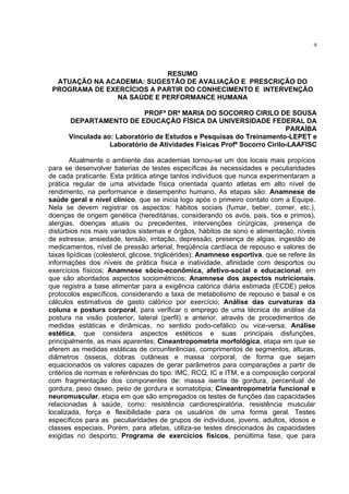 9




                            RESUMO
  ATUAÇÃO NA ACADEMIA: SUGESTÃO DE AVALIAÇÃO E PRESCRIÇÃO DO
 PROGRAMA DE EXERCÍCIOS A PARTIR DO CONHECIMENTO E INTERVENÇÃO
               NA SAÚDE E PERFORMANCE HUMANA

                            PROFª DRª MARIA DO SOCORRO CIRILO DE SOUSA
      DEPARTAMENTO DE EDUCAÇÃO FÍSICA DA UNIVERSIDADE FEDERAL DA
                                                                        PARAÍBA
      Vinculada ao: Laboratório de Estudos e Pesquisas do Treinamento-LEPET e
                  Laboratório de Atividades Físicas Profª Socorro Cirilo-LAAFISC

        Atualmente o ambiente das academias tornou-se um dos locais mais propícios
para se desenvolver baterias de testes específicas às necessidades e peculiaridades
de cada praticante. Esta prática atinge tantos indivíduos que nunca experimentaram a
prática regular de uma atividade física orientada quanto atletas em alto nível de
rendimento, na performance e desempenho humano. As etapas são: Anamnese de
saúde geral e nível clínico, que se inicia logo após o primeiro contato com a Equipe.
Nela se devem registrar os aspectos: hábitos sociais (fumar, beber, comer, etc.),
doenças de origem genética (hereditárias, considerando os avós, pais, tios e primos),
alergias, doenças atuais ou precedentes, intervenções cirúrgicas, presença de
distúrbios nos mais variados sistemas e órgãos, hábitos de sono e alimentação, níveis
de estresse, ansiedade, tensão, irritação, depressão, presença de algias, ingestão de
medicamentos, nível de pressão arterial, freqüência cardíaca de repouso e valores de
taxas lipídicas (colesterol, glicose, triglicérides); Anamnese esportiva, que se refere às
informações dos níveis de prática física e inatividade, afinidade com desportos ou
exercícios físicos; Anamnese sócio-econômica, afetivo-social e educacional, em
que são abordados aspectos sociométricos; Anamnese dos aspectos nutricionais,
que registra a base alimentar para a exigência calórica diária estimada (ECDE) pelos
protocolos específicos, considerando a taxa de metabolismo de repouso e basal e os
cálculos estimativos de gasto calórico por exercício; Análise das curvaturas da
coluna e postura corporal, para verificar o emprego de uma técnica de análise da
postura na visão posterior, lateral (perfil) e anterior, através de procedimentos de
medidas estáticas e dinâmicas, no sentido podo-cefálico ou vice-versa; Análise
estética, que considera aspectos estéticos e suas principais disfunções,
principalmente, as mais aparentes; Cineantropometria morfológica, etapa em que se
aferem as medidas estáticas de circunferências, comprimentos de segmentos, alturas,
diâmetros ósseos, dobras cutâneas e massa corporal, de forma que sejam
equacionados os valores capazes de gerar parâmetros para comparações a partir de
critérios de normas e referências do tipo: IMC, RCQ, IC e ITM, e a composição corporal
com fragmentação dos componentes de: massa isenta de gordura, percentual de
gordura, peso ósseo, peso de gordura e somatotipia; Cineantropometria funcional e
neuromuscular, etapa em que são empregados os testes de funções das capacidades
relacionadas à saúde, como: resistência cardiorespiratória, resistência muscular
localizada, força e flexibilidade para os usuários de uma forma geral. Testes
específicos para as peculiaridades de grupos de indivíduos, jovens, adultos, idosos e
classes especiais. Porém, para atletas, utiliza-se testes direcionados às capacidades
exigidas no desporto; Programa de exercícios físicos, penúltima fase, que para
 